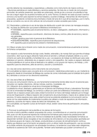 permite detectar las necesidades y expectativas y utilizarlas como instrumento de mejora continua.
- Reuniones periódicas en cada biblioteca y servicios existentes. Se trata de un medio de comunicación
primordial, de carácter presencial, que debe ser potenciado, donde se da a conocer a la plantilla la hoja
de ruta a seguir según los acuerdos tomados por la Junta Técnica. El director de cada sucursal o servicio
convoca una reunión para exponer los temas tratados y suscitar el diálogo, intercambio de información y
propuestas, quedando constancia documentada a través del acta de lo que allí se exponga y, por lo tanto,
ésta se convierte a su vez en otro vehículo de comunicación al estar accesible para todos.

3.2. Racionalizar y potenciar el uso de las listas de distribución a partir del número de mensajes enviados.
Así, las listas de distribución que posee la Biblioteca Universitaria son:
     • TODOSBBL: específica para el personal técnico, es decir, catalogación, clasificación, información y
     referencia...
     • DIRSBBL: específica para coordinación, directores de áreas y centros, jefes de servicios y seccio-
     nes generales.
     • BUMA: genérica para todo el personal de la Biblioteca.
     • ADQUISICIONESBBL: específica para el personal de adquisiciones.
     • PI: específica para el personal de préstamo interbibliotecario.

3.3. Mayor empleo de la intranet como medio de comunicación, incrementándose anualmente el número
de ficheros compartidos.

Con respecto a esta herramienta de bajo coste, flexible, extensible y de manejo fácil que permite el trabajo
corporativo, decir que se sigue utilizando hasta ahora el servidor y software empleado debido a su cono-
cimiento por parte de la plantilla y la facilidad de su uso. Los espacios de trabajo se distribuyen para cada
biblioteca y/o servicio, dotándolos de un espacio común y otro específico. Así, existe un espacio dedicado
a toda la plantilla en el cual se sitúa el dedicado a la calidad y a los grupos de mejora y de trabajo, y otro
específico para los directores, jefes de servicio y sección y coordinación.

3.4. Uso del correo electrónico como instrumento de comunicación.
En la actualidad es básico para una parte de la comunicación, habiéndose potenciado su uso mediante la




                                                                                                                  Experiencias Profesionales
asignación desde la Universidad de Málaga de cuentas de correo individuales para la totalidad de la planti-
lla y dándolas a conocer en los directorios existentes.

3.5. Uso de la Web de la Biblioteca.
De cara a la comunicación interna, es una herramienta fundamental donde debe recurrir el personal para
consultar con rapidez directorios, últimas noticias, eventos, novedades, etc.
3.6. Utilización de la plataforma virtual de la Universidad de Málaga.
La plataforma virtual, diseñada y gestionada por el Servicio de Enseñanza Virtual y Laboratorios Tecnológi-
cos de la Universidad de Málaga, se comienza a utilizar por parte de la Biblioteca Universitaria a raíz de la
creación de un espacio propio para cada unidad funcional en el marco del trabajo realizado por la Vicege-
rencia de Organización y Mejora respecto del complemento de productividad y mejora de la calidad de los
servicios. En estos espacios para cada unidad funcional se pretende establecer la comunicación perma-
nente con los responsables de implementar la política de calidad a modo de repositorio de información,
referencia, acciones de mejora, bases de datos de indicadores, etc.
En la actualidad, se imparten cursos de formación virtual, existen varios foros de participación, encuestas,
Wikis, etc.

4. Promover la participación de la plantilla en los planes de formación.
Se invita a toda la plantilla a realizar propuestas de cursos, convirtiéndose en un canal de comunicación
vital, pues con ello el personal expresa las inclinaciones formativas para mejorar las prestaciones del
servicio; tanto es así que asiste a los mismos la totalidad de la plantilla. Estas necesidades formativas se
desprenden también de las recogidas en las encuestas de clima laboral y en las propuestas aportadas por
los diversos grupos de mejora y de trabajo, produciéndose un proceso de retroalimentación continuo.
Habría que destacar que la formación se presenta como un eficaz medio de participación, que se concreta
en la doble vertiente de proposición de actividades formativas y la tendencia a que éstas sean obligatorias,
facilitando la asistencia del 100% de la plantilla. También sería reseñable que pueden convertirse en un

                                                                                                          [173]
 