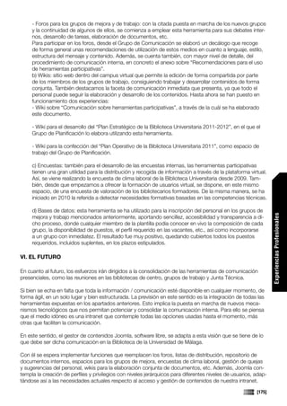 - Foros para los grupos de mejora y de trabajo: con la citada puesta en marcha de los nuevos grupos
     y la continuidad de algunos de ellos, se comienza a emplear esta herramienta para sus debates inter-
     nos, desarrollo de tareas, elaboración de documentos, etc.
     Para participar en los foros, desde el Grupo de Comunicación se elaboró un decálogo que recoge
     de forma general unas recomendaciones de utilización de estos medios en cuanto a lenguaje, estilo,
     estructura del mensaje y contenido. Además, se cuenta también, con mayor nivel de detalle, del
     procedimiento de comunicación interna, en concreto el anexo sobre “Recomendaciones para el uso
     de herramientas participativas”.
     b) Wikis: sitio web dentro del campus virtual que permite la edición de forma compartida por parte
     de los miembros de los grupos de trabajo, consiguiendo trabajar y desarrollar contenidos de forma
     conjunta. También destacamos la faceta de comunicación inmediata que presenta, ya que todo el
     personal puede seguir la elaboración y desarrollo de los contenidos. Hasta ahora se han puesto en
     funcionamiento dos experiencias:
     - Wiki sobre “Comunicación sobre herramientas participativas”, a través de la cuál se ha elaborado
     este documento.

     - Wiki para el desarrollo del “Plan Estratégico de la Biblioteca Universitaria 2011-2012”, en el que el
     Grupo de Planificación lo elabora utilizando esta herramienta.

     - Wiki para la confección del “Plan Operativo de la Biblioteca Universitaria 2011”, como espacio de
     trabajo del Grupo de Planificación.

     c) Encuestas: también para el desarrollo de las encuestas internas, las herramientas participativas
     tienen una gran utilidad para la distribución y recogida de información a través de la plataforma virtual.
     Así, se viene realizando la encuesta de clima laboral de la Biblioteca Universitaria desde 2009. Tam-
     bién, desde que empezamos a ofrecer la formación de usuarios virtual, se dispone, en este mismo
     espacio, de una encuesta de valoración de los bibliotecarios formadores. De la misma manera, se ha
     iniciado en 2010 la referida a detectar necesidades formativas basadas en las competencias técnicas.

     d) Bases de datos: esta herramienta se ha utilizado para la inscripción del personal en los grupos de




                                                                                                                  Experiencias Profesionales
     mejora y trabajo mencionados anteriormente, aportando sencillez, accesibilidad y transparencia a di-
     cho proceso, donde cualquier miembro de la plantilla podía conocer en vivo la composición de cada
     grupo, la disponibilidad de puestos, el perfil requerido en las vacantes, etc., así como incorporarse
     a un grupo con inmediatez. El resultado fue muy positivo, quedando cubiertos todos los puestos
     requeridos, incluidos suplentes, en los plazos estipulados.

VI. EL FUTURO

En cuanto al futuro, los esfuerzos irán dirigidos a la consolidación de las herramientas de comunicación
presenciales, como las reuniones en las bibliotecas de centro, grupos de trabajo y Junta Técnica.

Si bien se echa en falta que toda la información / comunicación esté disponible en cualquier momento, de
forma ágil, en un solo lugar y bien estructurada. La previsión en este sentido es la integración de todas las
herramientas expuestas en los apartados anteriores. Esto implica la puesta en marcha de nuevos meca-
nismos tecnológicos que nos permitan potenciar y consolidar la comunicación interna. Para ello se piensa
que el medio idóneo es una intranet que contemple todas las opciones usadas hasta el momento, más
otras que faciliten la comunicación.

En este sentido, el gestor de contenidos Joomla, software libre, se adapta a esta visión que se tiene de lo
que debe ser dicha comunicación en la Biblioteca de la Universidad de Málaga.

Con él se espera implementar funciones que reemplacen los foros, listas de distribución, repositorio de
documentos internos, espacios para los grupos de mejora, encuestas de clima laboral, gestión de quejas
y sugerencias del personal, wikis para la elaboración conjunta de documentos, etc. Además, Joomla con-
templa la creación de perfiles y privilegios con niveles jerárquicos para diferentes niveles de usuarios, adap-
tándose así a las necesidades actuales respecto al acceso y gestión de contenidos de nuestra intranet.

                                                                                                          [175]
 