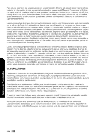 Para ello, se crearía en ella una estructura con una concepción diferente a la actual. No se trataría sólo de
                             trasladar la información, sino de reorganizarla siguiendo el esquema del Mapa de Procesos de la Bibliote-
                             ca, con la jerarquía propia de esta forma de gestionar, con tres grandes apartados: procesos estratégicos,
                             clave y de soporte; y con las ramificaciones oportunas de subprocesos y procedimientos, de tal manera
                             que la información y la comunicación que se deba producir con respecto a cada uno se concentre en su
                             lugar correspondiente.

                             La estructura actual de grupos de mejora y bibliotecas de centros y servicios generales, sería reemplazada
                             por la utilidad de Projectfork, extensión de Joomla, que permitiría gestionar los proyectos de cada uno,
                             con una administración propia e independiente, incluyendo los resultados definitivos en el espacio del pro-
                             ceso correspondiente de la estructura general. En concreto, posibilitaría llevar un control global de los pro-
                             yectos: definir tareas, asociar bibliotecarios a los anteriores, asignar el papel que desempeña en el equipo,
                             establecer los responsables de cada tarea, programar el calendario de actuaciones, etc. Este principio se
                             aplicaría igualmente a la Junta Técnica para sus convocatorias, documentación, alegaciones, etc.
                             Se trata de una perspectiva más abierta que la actual, puesto que contendría menos zonas restringidas y
                             un acceso organizado, no por quien emite la información, sino por el proceso al que se refiere, ya que su
                             localización se prevé más intuitiva y sencilla.

                             La idea es reemplazar por completo el correo electrónico, también las listas de distribución para la comu-
                             nicación interna, dejando estas herramientas exclusivamente para la externa. La posibilidad de envío de
                             alertas para las asuntos urgentes facilita este cambio, donde en un solo interfaz cada persona podrá com-
                             probar a simple vista la documentación, mensajes, noticias, etc., que tiene pendientes de leer o responder.
                             Por otro lado, estarían las nuevas herramientas a implementar, como un canal de noticias para el personal,
                             agenda con tareas asociadas, buscador de información y chat como sustituto de reuniones para abordar
                             asuntos muy puntuales, donde se requiere recabar la opinión de determinados puestos de trabajo. Y por
                             último, se contaría con la posibilidad de generar estadísticas de acceso, lo que permitirá realizar una eva-
                             luación sobre el acceso a contenidos y servicios de la intranet por parte del personal de la Biblioteca.

                             VII. CONCLUSIONES
Experiencias Profesionales




                             La biblioteca universitaria no debe permanecer al margen de las nuevas corrientes de gestión de calidad,
                             moderna y participativa de los servicios. En ellas juegan un papel preponderante el uso de las nuevas
                             herramientas de comunicación que deben servir para asumir los nuevos retos y responsabilidades que una
                             sociedad en constante cambio exige.

                             En la Biblioteca de la Universidad de Málaga se viene trabajando con mecanismos de comunicación
                             interna desde hace años que, con las nuevas corrientes en gestión, se han completado con herramientas
                             tecnológicas más participativas (foros, wikis, chat, etc.) y que llevarán en un futuro próximo a un cambio
                             radical en las formas de comunicación interna y de participación.

                             El personal ha acogido de buen grado este nuevo escenario mostrándose proclive a emplearlo, conside-
                             rándose los resultados positivos y prácticos, con la elaboración de decálogos y mejoras.

                             Ha incidido también en el aumento de los flujos de información y la inmediatez de los contenidos.
                             La experiencia ha demostrado que la comunicación es un factor clave dentro del sistema de gestión de
                             calidad implantado en la Biblioteca y que su mejora redunda en la del propio servicio y en el clima laboral.




                             [176]
 