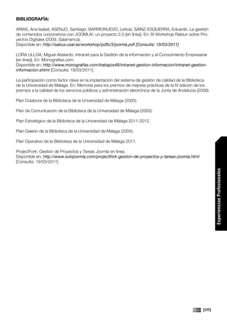 BIBLIOGRAFÍA:

ARIAS, Ana Isabel; ASENJO, Santiago; BARRIONUEVO, Leticia; SÁINZ-ESQUERRA, Eduardo. La gestión
de contenidos corporativos con JOOMLA!: un proyecto 2.0 [en línea]. En: IX Workshop Rebiun sobre Pro-
yectos Digitales (2009, Salamanca).
Disponible en: http://sabus.usal.es/workshop/pdfs/3/joomla.pdf [Consulta: 19/03/2011]

LORA ULLOA, Miguel Abelardo. Intranet para la Gestión de la Información y el Conocimiento Empresarial
[en línea]. En: Monografías.com.
Disponible en: http://www.monografias.com/trabajos48/intranet-gestion-informacion/intranet-gestion-
informacion.shtml [Consulta: 19/03/2011].

La participación como factor clave en la implantación del sistema de gestión de calidad de la Biblioteca
de la Universidad de Málaga. En: Memoria para los premios de mejores prácticas de la IV edición de los
premios a la calidad de los servicios públicos y administración electrónica de la Junta de Andalucía (2008).

Plan Colabora de la Biblioteca de la Universidad de Málaga (2005).

Plan de Comunicación de la Biblioteca de la Universidad de Málaga (2005).

Plan Estratégico de la Biblioteca de la Universidad de Málaga 2011-2012.

Plan Galeón de la Biblioteca de la Universidad de Málaga (2004).

Plan Operativo de la Biblioteca de la Universidad de Málaga 2011.

ProjectFork: Gestion de Proyectos y Tareas Joomla en línea.
Disponible en: http://www.solojoomla.com/projectfork-gestion-de-proyectos-y-tareas-joomla.html
[Consulta: 19/03/2011]




                                                                                                                Experiencias Profesionales




                                                                                                        [177]
 