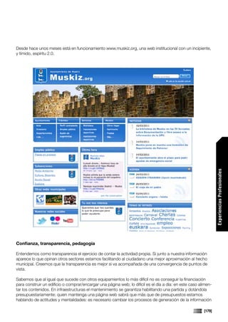 Desde hace unos meses está en funcionamiento www.muskiz.org, una web institucional con un incipiente,
y tímido, espíritu 2.0.




                                                                                                                 Experiencias Profesionales



Confianza, transparencia, pedagogía

Entendemos como transparencia el ejercicio de contar la actividad propia. Si junto a nuestra información
aparece lo que opinan otros sectores estamos facilitando al ciudadano una mejor aproximación al hecho
municipal. Creemos que la transparencia es mejor si va acompañada de una convergencia de puntos de
vista.

Sabemos que al igual que sucede con otros equipamientos lo más difícil no es conseguir la financiación
para construir un edificio o comprar/encargar una página web; lo difícil es el día a día: en este caso alimen-
tar los contenidos. En infraestructuras el mantenimiento se garantiza habilitando una partida y dotándola
presupuestariamente; quien mantenga una página web sabrá que más que de presupuestos estamos
hablando de actitudes y mentalidades: es necesario cambiar los procesos de generación de la información

                                                                                                         [179]
 