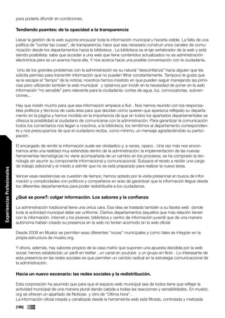 para poderla difundir en condiciones.

                             Tendiendo puentes: de la opacidad a la transparencia

                             Llevar la gestión de la web supone encauzar toda la información municipal y hacerla visible. La falta de una
                             política de “contar las cosas”, de transparencia, hace que sea necesario construir unos canales de comu-
                             nicación desde los departamentos hacia la biblioteca . La biblioteca es el eje vertebrador de la web y está
                             siendo posibilista: sabe que acceder a una web que tiene contenidos actualizados no es administración
                             electrónica pero es un avance hacia ella. Y nos acerca hacia una posible conversación con la ciudadanía.

                              Uno de los grandes problemas con la administración es su natural “desconfianza” hacia alguien que les
                             solicita permiso para transmitir información que no pueden filtrar constantemente. Tampoco le gusta que
                             se le escape el “tempo” de la noticia; nosotros hemos insistido en que pueden seguir manejando las primi-
                             cias pero utilizando también la web municipal y optamos por incidir en la necesidad de poner en la web
                             información “no sensible” pero relevante para la ciudadanía: cortes de agua, luz, convocatorias, subven-
                             ciones...

                             Hay que insistir mucho para que esa información empiece a fluir . Nos hemos reunido con los responsa-
                             bles políticos y técnicos de cada área para que decidan cómo quieren que aparezca reflejado su departa-
                             mento en la página y hemos incidido en la importancia de que en todos los apartados departamentales se
                             ofrezca la posibilidad al ciudadano de comunicarse con la administración. Para garantizar la comunicación
                             todos los comentarios nos llegan a nosotros, a la biblioteca; los remitimos al departamento correspondien-
                             te y nos preocupamos de que el ciudadano reciba, como mínimo, un mensaje agradeciéndole su partici-
                             pación.

                             El encargado de remitir la información suele ser olvidadizo y, a veces, opaco . Una vez más nos encon-
                             tramos ante una realidad muy extendida dentro de la administración: la implementación de las nuevas
                             herramientas tecnológicas no viene acompañada de un cambio en los procesos; se ha comprado la tec-
                             nología sin asumir su componente informacional y comunicacional. Subyace el recelo a recibir una carga
                             de trabajo adicional y el miedo a admitir que no se está preparado para realizar la nueva tarea.
Experiencias Profesionales




                             Vencer esas resistencias es cuestión de tiempo; hemos optado por la visita presencial en busca de infor-
                             mación y complicidades con políticos y compañeros en aras de garantizar que la información llegue desde
                             los diferentes departamentos para poder redistribuirla a los ciudadanos.

                             ¿Qué se pone?: colgar información. Los sabores y la confianza

                             La administración tradicional tiene una única cara. Esa idea se traslada también a su faceta web donde
                             toda la actividad municipal debe ser uniforme. Ciertos departamentos (aquellos que más relación tienen
                             con la información, internet y los jóvenes: biblioteca y centro de información juvenil) que de una manera
                             autónoma habían creado su presencia en la web no tenían acomodo en la web oficial.

                             Desde 2008 en Muskiz se permiten esas diferentes “voces” municipales y como tales se integran en la
                             propia estructura de muskiz.org.

                             Y ahora, además, hay sabores propios de la casa matriz que suponen una apuesta decidida por la web
                             social: hemos establecido un perfil en twitter , un canal en youtube y un grupo en flickr . Lo interesante de
                             esta presencia en las redes sociales es que permiten un cambio radical en la estrategia comunicacional de
                             la administración.

                             Hacia un nuevo escenario: las redes sociales y la redistribución.

                             Esta corporación ha asumido que para que el espacio web municipal sea de todos tiene que reflejar la
                             actividad municipal de una manera plural dando cabida a todas las reacciones y sensibilidades. En muskiz.
                             org se ofrecen un apartado de Noticias y otro de “Última hora” .
                             La información oficial creada y canalizada desde la herramienta web está filtrada, controlada y matizada
                             [180]
 