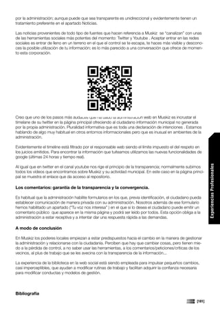 por la administración; aunque puede que sea transparente es unidireccional y evidentemente tienen un
tratamiento preferente en el apartado Noticias.

Las noticias provenientes de todo tipo de fuentes que hacen referencia a Muskiz se “canalizan” con unas
de las herramientas sociales más potentes del momento: Twitter y Youtube . Aceptar entrar en las redes
sociales es entrar de lleno en un terreno en el que el control se te escapa, te haces más visible y descono-
ces la posible utilización de tu información; es lo más parecido a una conversación que ofrece de momen-
to esta corporación.




Creo que uno de los pasos más audaces que ha dado la administración web en Muskiz es incrustar el
timelane de su twitter en la página principal ofreciendo al ciudadano información municipal no generada
por la propia administración. Pluralidad informativa que es toda una declaración de intenciones . Estamos
hablando de algo muy habitual en otros entornos informacionales pero que es inusual en ambientes de la
administración.

Evidentemente el timeline está filtrado por el responsable web siendo el límite impuesto el del respeto en
los juicios emitidos. Para encontrar la información que tuiteamos utilizamos las nuevas funcionalidades de
google (últimas 24 horas y tiempo real).




                                                                                                                 Experiencias Profesionales
Al igual que en twitter en el canal youtube nos rige el principio de la transparencia; normalmente subimos
todos los vídeos que encontramos sobre Muskiz y su actividad municipal. En este caso en la página princi-
pal se muestra el enlace que da acceso al repositorio.

Los comentarios: garantía de la transparencia y la convergencia.

Es habitual que la administración habilite formularios en los que, previa identificación, el ciudadano pueda
establecer comunicación de manera privada con su administración. Nosotros además de ese formulario
hemos habilitado un apartado (“Tu voz nos interesa” ) en el que si lo desea el ciudadano puede emitir un
comentario público que aparece en la misma página y podrá ser leído por todos. Esta opción obliga a la
administración a estar receptiva y a intentar dar una respuesta rápida a las demandas.

A modo de conclusión

En Muskiz los poderes locales empiezan a estar predispuestos hacia el cambio en la manera de gestionar
la administración y relacionarse con la ciudadanía. Perciben que hay que cambiar cosas, pero tienen mie-
do a la pérdida de control, a no saber usar las herramientas, a los comentarios/peticiones/críticas de los
vecinos, al plus de trabajo que se les avecina con la transparencia de la información...

La experiencia de la biblioteca en la web social está siendo empleada para impulsar pequeños cambios,
casi imperceptibles, que ayudan a modificar rutinas de trabajo y facilitan adquirir la confianza necesaria
para modificar conductas y modelos de gestión.




Bibliografía
                                                                                                         [181]
 