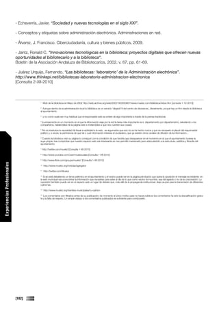 - Echeverría, Javier. “Sociedad y nuevas tecnologías en el siglo XXI”.

                             - Conceptos y etiquetas sobre administración electrónica. Administraciones en red.

                             - Álvarez, J. Francisco. Ciberciudadanía, cultura y bienes públicos, 2009.

                             - Jantz, Ronald C. “Innovaciones tecnológicas en la biblioteca: proyectos digitales que ofrecen nuevas
                             oportunidades al bibliotecario y a la biblioteca“.
                             Boletín de la Asociación Andaluza de Bibliotecarios, 2002, v. 67, pp. 61-69.

                             - Juárez Urquijo, Fernando. “Las bibliotecas: ‘laboratorio’ de la Administración electrónica”.
                             http://www.thinkepi.net/bibliotecas-laboratorio-administracion-electronica
                             [Consulta 2-XII-2010]



                                           1
                                                Web de la biblioteca en Mayo de 2002 http://web.archive.org/web/20021003053827/www.muskiz.com/biblioteca/index.htm [consulta 1-12-2010]
                                           2
                                              Aunque dentro de la administración local la biblioteca es un servicio “alejado”# del centro de decisiones...literalmente, ya que hay un Km desde la biblioteca
                                           al ayuntamiento
                                           3
                                                y no como suele ser muy habitual que el responsable web se entere de algo importante a través de la prensa tradicional.
                                           4
                                            (curiosamente en un momento en el que la información viaja por la red la tarea más importante es ir, departamento por departamento, saludando a los
                                           compañeros, hablándoles de la página web e invitándoles a que nos cuenten sus cosas).
                                           5
                                            No se interioriza la necesidad de llevar la actividad a la web, se argumenta que eso no se ha hecho nunca y que es necesario el placet del responsable
                                           político y, a veces, la pertinencia de que tal o cual información interese al ciudadano, que ya existen otros canales de difusión de la información...
                                           6
                                            Cuando la bibioteca creó su página lo consiguió con la condición de que tendría que desaparecer en el momento en el que el ayuntamiento tuviese la
                                           suya propia; tras comprobar que nuestro espacio web era interesante se nos permitió mantenerlo pero adecuándolo a la estructura, estética y filosofía del
                                           ayuntamiento.
                                           7
                                               http://twitter.com/muskiz [Consulta 1-XII-2010]
                                           8
                                                http://www.youtube.com/user/muskizudala [Consulta 1-XII-2010]
                                           9
                                                http://www.flickr.com/groups/muskiz/ [Consulta 1-XII-2010]
Experiencias Profesionales




                                           10
                                                http://www.muskiz.org/noticias/agregator
                                           11
                                                http://twitter.com/Muskiz
                                           12
                                              Si se está debatiendo un tema polémico en el ayuntamiento y el vecino puede ver en la página principal lo que opina la oposición el mensaje es evidente: en
                                           la web municipal vas a encontrar la información que necesitas para estar al día de lo que como vecino te incumbe, sea del agrado o no de la corporación. La
                                           oposición también puede ver en el espacio web un lugar de debate que, más allá de la propaganda institucional, deja cauces para la transmisión de diferentes
                                           opiniones.
                                           13
                                                http://www.muskiz.org/tramites-municipales/tu-opinion
                                           14
                                              Los comentarios son filtrados antes de su publicación; de momento el único motivo para no hacer públicos los comentarios ha sido la descalificación gratui-
                                           ta y la falta de respeto. Un simple vistazo a los comentarios publicados es suficiente para corroborarlo .




                             [182]
 