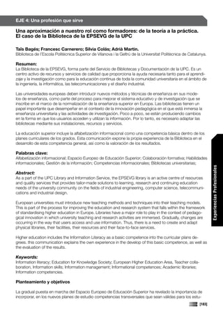 EJE 4: Una profesión que sirve

Una aproximación a nuestro rol como formadores: de la teoría a la práctica.
El caso de la Biblioteca de la EPSEVG de la UPC

Taïs Bagés; Francesc Carnerero; Silvia Colás; Adrià Martin.
Biblioteca de l’Escola Politècnica Superior de Vilanova i la Geltrú de la Universitat Politècnica de Catalunya.

Resumen:
La Biblioteca de la EPSEVG, forma parte del Servicio de Bibliotecas y Documentación de la UPC. Es un
centro activo de recursos y servicios de calidad que proporciona la ayuda necesaria tanto para el aprendi-
zaje y la investigación como para la educación continua de toda la comunidad universitaria en el ámbito de
la ingeniería, la informática, las telecomunicaciones y el diseño industrial.

Las universidades europeas deben introducir nuevos métodos y técnicas de enseñanza en sus mode-
los de enseñanza, como parte del proceso para mejorar el sistema educativo y de investigación que se
inscribe en el marco de la normalización de la enseñanza superior en Europa. Las bibliotecas tienen un
papel importante que desempeñar en el contexto de la innovación pedagógica en el que está inmersa la
enseñanza universitaria y las actividades de investigación. Poco a poco, se están produciendo cambios
en la forma en que los usuarios acceden y utilizan la información. Por lo tanto, es necesario adaptar las
bibliotecas mediante sus instalaciones, recursos y servicios.

La educación superior incluye la alfabetización informacional como una competencia básica dentro de los
planes curriculares de los grados. Esta comunicación expone la propia experiencia de la Biblioteca en el
desarrollo de esta competencia general, así como la valoración de los resultados.

Palabras clave:
Alfabetización informacional; Espacio Europeo de Educación Superior; Colaboración formativa; Habilidades
informacionales; Gestión de la información; Competencias informacionales; Bibliotecas universitarias;




                                                                                                                   Experiencias Profesionales
Abstract:
As a part of the UPC Library and Information Service, the EPSEVG library is an active centre of resources
and quality services that provides tailor-made solutions to learning, research and continuing education
needs of the university community on the fields of industrial engineering, computer science, telecommuni-
cations and industrial design.

European universities must introduce new teaching methods and techniques into their teaching models.
This is part of the process for improving the education and research system that falls within the framework
of standardising higher education in Europe. Libraries have a major role to play in the context of pedago-
gical innovation in which university teaching and research activities are immersed. Gradually, changes are
occurring in the way that users access and use information. Thus, there is a need to create and adapt
physical libraries, their facilities, their resources and their face-to-face services.

Higher education includes the Information Literacy as a basic competence into the curricular plans de-
grees. this communication explains the own experience in the develop of this basic competence, as well as
the evaluation of the results.

Keywords:
Information literacy; Education for Knowledge Society; European Higher Education Area, Teacher colla-
boration, Information skills; Information management; Informational competences; Academic libraries;
Information competencies.

Planteamiento y objetivos

La gradual puesta en marcha del Espacio Europeo de Educación Superior ha revelado la importancia de
incorporar, en los nuevos planes de estudio competencias transversales que sean válidas para los estu-
                                                                                                           [183]
 