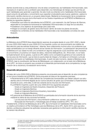 diantes durante toda su vida profesional. Una de estas competencias, las habilidades informacionales, será
                             necesaria en el ejercicio de su profesión para desarrollar una metodología de trabajo que les permita ad-
                             quirir habilidades para aprender a aprender. De este modo se entiende como habilidades informacionales
                             aquel conjunto de aptitudes y conocimiento que capacitan al estudiante para buscar, gestionar y aplicar la
                             información científico-técnica en un proyecto determinado. Mediante la incorporación de la competencia
                             Uso solvente de los recursos de la información en los Grados impartidos por la EPSEVG la Biblioteca se
                             plantea los siguientes objetivos:
                                   • Garantizar que todos los estudiantes de la EPSEVG, y por extensión, los del Campus de Vilanova,
                                   desarrollen la competencia transversal en habilidades informacionales a lo largo de sus estudios;
                                   • Establecer unos objetivos de aprendizaje para cada nivel;
                                   • Integrar el concepto de gestión de la información dentro de todos los planes de estudio;
                                   • Adaptar los contenidos de las habilidades informacionales a las necesidades concretas de cada
                                   titulación.

                             Antecedentes

                             La Biblioteca de la EPSEVG lleva desarrollando sesiones de acogida desde el curso 2001-2002 y desde
                             el curso 2003-2004 hasta el curso 2009-2010 ha impartido cursos con reconocimiento de créditos de
                             libre elección para las extintas titulaciones1. Además, lleva colaborando muchos años con profesores que
                             están sensibilizados con el manejo eficiente de las fuentes de información. La participación del personal de
                             la Biblioteca en sus clases ha sido una constante en algunas asignaturas cuyos docentes veían necesario
                             el conocimiento y la práctica con bases de datos, citaciones bibliográficas, etc. Ahora bien, no es hasta
                             la implementación de los grados, cuando la UPC define como competencia genérica el Uso solvente de
                             los recursos de información, que se tiene la oportunidad de integrar y formalizar en el itinerario curricular
                             docente la formación en habilidades informacionales. A partir de este momento, desde la Biblioteca de la
                             EPSEVG, bajo la coordinación del Servei de Biblioteques y en colaboración con el resto de la Bibliotecas
                             de la UPC2, se inicia un proyecto que consiste en el desarrollo pormenorizado de la competencia, la orga-
                             nización de su docencia y la evaluación de la misma.

                             Desarrollo del proyecto
Experiencias Profesionales




                             A finales del curso 2008-2009 la Biblioteca presenta una propuesta para el desarrollo de esta competencia
                             en los futuros titulados de la EPSEVG. Dicha propuesta se basa en las siguientes premisas:
                                   • Recientemente la UPC había definido las competencias transversales que debían adquirir sus estu-
                                   diantes ante la inminente llegada de los nuevos estudios de grado que comenzaban a implementarse
                                   durante el curso, entre ellas, la del Uso solvente de los recursos de información.
                                   • La EPSEVG impartiría a partir del curso 2009-2010 los siguientes estudios3:
                                        - Grado en Ingeniería de Diseño Industrial y Desarrollo del Producto
                                        - Grado en Ingeniería Eléctrica
                                        - Grado en Ingeniería Electrónica Industrial y Automática
                                        - Grado en Ingeniería Mecánica
                                   • El personal de la Biblioteca de la EPSEVG ya participaba de la formación docente de los alumnos
                                   mediante la oferta de dos acciones formativas:
                                        - Los recursos de información y documentación politécnicos: acceso, uso y gestión
                                        - Búsqueda de información y metodología para el trabajo académico (PFC, TFC, etc.)
                             Paralelamente, el Servei de Biblioteques de la UPC, fija la formación en habilidades informacionales como
                             un objetivo primordial en el Plan Estratégico para las Bibliotecas de la UPC, Aprèn 2010, para que estu-
                             diantes y profesores adquieran las aptitudes necesarias para gestionar la información científico-técnica de
                             la manera más eficiente.




                                           1
                                             Al margen de las sesiones dirigidas a estudiantes de grado, en la actualidad, la Biblioteca mantiene el resto de oferta formativa: sesiones de formación para
                                           estudiantes de bachillerato, sesiones de formación para estudiantes de Erasmus y el European Project Semester y sesiones bajo demanda para investigado-
                                           res, doctorandos o proyectistas.
                                           2
                                            En la página web http://bibliotecnica.upc.edu/habilitats_informacionals se observa cuál ha sido el trabajo realizado por todas las Bibliotecas de la
                                           UPC. El producto InForma’t, organizado en módulos, es desarrollado y mantenido por cada una de las bibliotecas.

                             [184]         3
                                               En la actualidad se imparten dos grados más: el Grado en Ingeniería Informática y el Grado en Ingeniería de Sistemas Electrónicos.
 