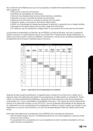 Así, la intención de la Biblioteca es que con la propuesta completamente desarrollada los futuros titulados
sean capaces de:
      • Reconocer el valor de la información
      • Identificar las necesidades de información
      • Conocer los principales tipos de documentos técnicos y científicos
      • Aprender a buscar y consultar las fuentes de información
      • Seleccionar la información o consultar las fuentes de información
      • Organizar, aplicar y comunicar la información seleccionada
      • Definir una metodología de trabajo para preparar la redacción y exposición de un trabajo científico
      • Aprender los principios básicos del uso ético y legal de la información
      • En definitiva, que los estudiantes consigan hacer un uso solvente de los recursos de información

La propuesta es presentada a la Dirección de la EPSEVG y al Jefe de Estudios, que tras su evaluación
positiva, autorizan su implementación para el curso 2009-2010. Posteriormente, desde la Biblioteca, se
realiza una primera versión –hasta hoy, definitiva—del itinerario curricular de la competencia basándose en
la experiencia de la formación impartida hasta el momento.




                                                                                                                Experiencias Profesionales

Después de esta incipiente planificación, el siguiente paso consiste en la construcción y diseño de un
segundo mapa más elaborado para decidir en qué asignaturas se debe impartir la competencia. Previa-
mente, de manera experimental la Biblioteca, imparte las primeras sesiones en dos de las asignaturas
transversales de 1r curso: Sostenibilitat y Accessibilitat i Innovació. Y las imparte de manera experimental
porqué no es hasta bien entrado el curso 2010-2011 que los profesores responsables de las asignaturas,
en colaboración con los coordinadores de competencias no definen el mapa completo que recoge en que
asignaturas y, lo que es más importante, con qué nivel de especialización debe ser tratada cada compe-
tencia.

Para hacer esta distribución el profesorado de la EPSEVG sólo contempla dos directrices:
     • No se pueden evaluar más de 3 competencias dentro de una misma asignatura y que las compe-
     tencias son acumulativas
     • La superación de una asignatura con una competencia de nivel 3 acredita al estudiante como po-
     seedor de dicha competencia.

                                                                                                        [185]
 