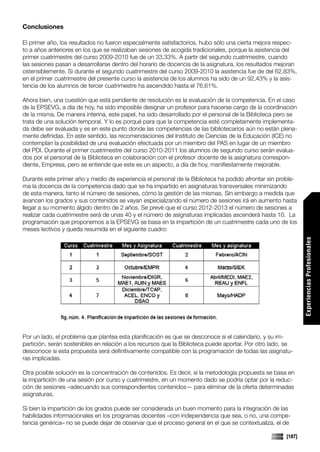Conclusiones

El primer año, los resultados no fueron especialmente satisfactorios, hubo sólo una cierta mejora respec-
to a años anteriores en los que se realizaban sesiones de acogida tradicionales, porque la asistencia del
primer cuatrimestre del curso 2009-2010 fue de un 33,33%. A partir del segundo cuatrimestre, cuando
las sesiones pasan a desarrollarse dentro del horario de docencia de la asignatura, los resultados mejoran
ostensiblemente. Si durante el segundo cuatrimestre del curso 2009-2010 la asistencia fue de del 62,83%,
en el primer cuatrimestre del presente curso la asistencia de los alumnos ha sido de un 92,43% y la asis-
tencia de los alumnos de tercer cuatrimestre ha ascendido hasta el 76,61%.

Ahora bien, una cuestión que está pendiente de resolución es la evaluación de la competencia. En el caso
de la EPSEVG, a día de hoy, ha sido imposible designar un profesor para hacerse cargo de la coordinación
de la misma. De manera interina, este papel, ha sido desarrollado por el personal de la Biblioteca pero se
trata de una solución temporal. Y lo es porqué para que la competencia esté completamente implementa-
da debe ser evaluada y es en este punto donde las competencias de las bibliotecarios aún no están plena-
mente definidas. En este sentido, las recomendaciones del Instituto de Ciencias de la Educación (ICE) no
contemplan la posibilidad de una evaluación efectuada por un miembro del PAS en lugar de un miembro
del PDI. Durante el primer cuatrimestre del curso 2010-2011 los alumnos de segundo curso serán evalua-
dos por el personal de la Biblioteca en colaboración con el profesor docente de la asignatura correspon-
diente, Empresa, pero se entiende que este es un aspecto, a día de hoy, manifiestamente mejorable.

Durante este primer año y medio de experiencia el personal de la Biblioteca ha podido afrontar sin proble-
ma la docencia de la competencia dado que se ha impartido en asignaturas transversales minimizando
de esta manera, tanto el número de sesiones, cómo la gestión de las mismas. Sin embargo a medida que
avancen los grados y sus contenidos se vayan especializando el número de sesiones irá en aumento hasta
llegar a su momento álgido dentro de 2 años. Se prevé que el curso 2012-2013 el número de sesiones a
realizar cada cuatrimestre será de unas 40 y el número de asignaturas implicadas ascenderá hasta 10. La
programación que proponemos a la EPSEVG se basa en la impartición de un cuatrimestre cada uno de los
meses lectivos y queda resumida en el siguiente cuadro:




                                                                                                               Experiencias Profesionales



Por un lado, el problema que plantea esta planificación es que se desconoce si el calendario, y su im-
partición, serán sostenibles en relación a los recursos que la Biblioteca puede aportar. Por otro lado, se
desconoce si esta propuesta será definitivamente compatible con la programación de todas las asignatu-
ras implicadas.

Otra posible solución es la concentración de contenidos. Es decir, si la metodología propuesta se basa en
la impartición de una sesión por curso y cuatrimestre, en un momento dado se podría optar por la reduc-
ción de sesiones –adecuando sus correspondientes contenidos— para eliminar de la oferta determinadas
asignaturas.

Si bien la impartición de los grados puede ser considerada un buen momento para la integración de las
habilidades informacionales en los programas docentes –con independencia que sea, o no, una compe-
tencia genérica– no se puede dejar de observar que el proceso general en el que se contextualiza, el de

                                                                                                       [187]
 