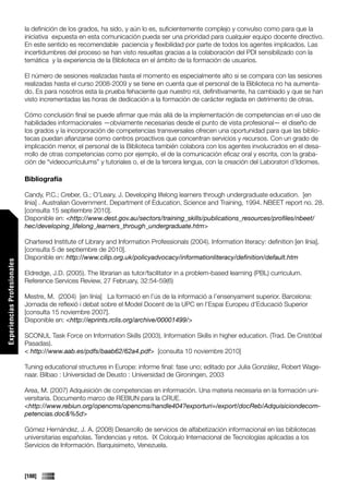 la definición de los grados, ha sido, y aún lo es, suficientemente complejo y convulso como para que la
                             iniciativa expuesta en esta comunicación pueda ser una prioridad para cualquier equipo docente directivo.
                             En este sentido es recomendable paciencia y flexibilidad por parte de todos los agentes implicados. Las
                             incertidumbres del proceso se han visto resueltas gracias a la colaboración del PDI sensibilizado con la
                             temática y la experiencia de la Biblioteca en el ámbito de la formación de usuarios.

                             El número de sesiones realizadas hasta el momento es especialmente alto si se compara con las sesiones
                             realizadas hasta el curso 2008-2009 y se tiene en cuenta que el personal de la Biblioteca no ha aumenta-
                             do. Es para nosotros esta la prueba fehaciente que nuestro rol, definitivamente, ha cambiado y que se han
                             visto incrementadas las horas de dedicación a la formación de carácter reglada en detrimento de otras.

                             Cómo conclusión final se puede afirmar que más allá de la implementación de competencias en el uso de
                             habilidades informacionales —obviamente necesarias desde el punto de vista profesional— el diseño de
                             los grados y la incorporación de competencias transversales ofrecen una oportunidad para que las biblio-
                             tecas puedan afianzarse como centros proactivos que concentran servicios y recursos. Con un grado de
                             implicación menor, el personal de la Biblioteca también colabora con los agentes involucrados en el desa-
                             rrollo de otras competencias como por ejemplo, el de la comunicación eficaz oral y escrita, con la graba-
                             ción de “videocurrículums” y tutoriales o, el de la tercera lengua, con la creación del Laboratori d’Idiomes.

                             Bibliografía

                             Candy, P.C.; Creber, G.; O’Leary, J. Developing lifelong learners through undergraduate education. [en
                             línia] . Australian Government. Department of Education, Science and Training, 1994. NBEET report no. 28.
                             [consulta 15 septiembre 2010].
                             Disponible en: <http://www.dest.gov.au/sectors/training_skills/publications_resources/profiles/nbeet/
                             hec/developing_lifelong_learners_through_undergraduate.htm>

                             Chartered Institute of Library and Information Professionals (2004). Information literacy: definition [en línia].
                             [consulta 5 de septiembre de 2010].
                             Disponible en: http://www.cilip.org.uk/policyadvocacy/informationliteracy/definition/default.htm
Experiencias Profesionales




                             Eldredge, J.D. (2005). The librarian as tutor/facilitator in a problem-based learning (PBL) curriculum.
                             Reference Services Review, 27 February, 32:54-59(6)

                             Mestre, M. (2004) [en línia] La formació en l’ús de la informació a l’ensenyament superior. Barcelona:
                             Jornada de reflexió i debat sobre el Model Docent de la UPC en l’Espai Europeu d’Educació Superior
                             [consulta 15 noviembre 2007].
                             Disponible en: <http://eprints.rclis.org/archive/00001499/>

                             SCONUL Task Force on Information Skills (2003). Information Skills in higher education. (Trad. De Cristóbal
                             Pasadas).
                             < http://www.aab.es/pdfs/baab62/62a4.pdf> [consulta 10 noviembre 2010]

                             Tuning educational structures in Europe: informe final: fase uno; editado por Julia González, Robert Wage-
                             naar. Bilbao : Universidad de Deusto : Universidad de Gironingen, 2003

                             Area, M. (2007) Adquisición de competencias en información. Una materia necesaria en la formación uni-
                             versitaria. Documento marco de REBIUN para la CRUE.
                             <http://www.rebiun.org/opencms/opencms/handle404?exporturi=/export/docReb/Adquisiciondecom-
                             petencias.doc&%5d>

                             Gómez Hernández, J. A. (2008) Desarrollo de servicios de alfabetización informacional en las bibliotecas
                             universitarias españolas. Tendencias y retos. IX Coloquio Internacional de Tecnologías aplicadas a los
                             Servicios de Información. Barquisimeto, Venezuela.



                             [188]
 