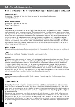 EJE 1: Una profesión que evoluciona

                 Perfiles profesionales del documentalista en medios de comunicación audiovisual

                 Silvia Ripoll Mont.
                 Universidad Politécnica de Valencia y Documentalista de Radiotelevisión Valenciana.
                 marimon@har.upv.es.

                 Luisa Tolosa Robledo.
                 Universidad Politécnica de Valencia.
                 ltolosa@upvnet.upv.es.

                 Resumen
                 Se analizan los cambios surgidos en la profesión del documentalista en medios de comunicación audiovi-
                 sual, se define la nueva figura denominada “Gestor de contenidos” o media manager que emerge gracias
                 a la digitalización de la cadena de producción y de los archivos audiovisuales y se hace sobretodo hincapié
                 en el nuevo perfil de investigadores (recherchistes o researchers) freelance en el ámbito internacional que
                 se promocionan en la red a través de sus empresas virtuales, en asociaciones o federaciones audiovi-
                 suales y/o comerciales, así como, en las listas de freelance researchers proporcionadas por prestigiosos
                 archivos nacionales del mundo en sus webs. Son profesionales que marcan tendencias por la diversidad
                 de proyectos en los que colaboran, abiertos a nuevos clientes del mercado multicultural y a circuitos de
                 difusión de proyección internacional.

                 Palabras clave
                 Documentalistas audiovisuales, Gestor de contenidos, Perfil profesional, Profesionales autónomos, Internet.

                 Title:
                 Professional profiles of the documentalist in audiovisual media.

                 Abstract:
                 Changes made in the profession of researcher in audiovisual media are analysed, the new role of “Content
                 Manager” or media manager that emerges through digital integrated production in audiovisual archives is
                 defined, and the new profile of freelance researchers in the international arena is especially emphasized.
                 These are researchers who advertise their services on the Internet through their virtual companies, as
                 members of audiovisual or commercial associations or federations, as well as through freelance resear-
                 chers’ lists provided by prestigious national archive centres all over the world on their websites. They are
                 professionals who set trends for the diversity of projects in which they take part, and who are open to new
                 clients in a multicultural market and to international broadcasting networks.

                 Keywords
                 Audiovisual researchers, Documentalist, Media manager, Professional profile, Freelance researchers,
                 Internet.

                 1.INTRODUCCIÓN

                 Si el perfil profesional lo componen tanto conocimientos, habilidades, como actitudes, todo ello en con-
                 junto caracteriza un ejercicio profesional. Por ello, actualmente el profesional en Información y documen-
                 tación debe ser un experto en la manipulación, recuperación y acceso a la información, capaz de suminis-
                 trarla al usuario que la solicite de una forma oportuna e integra sin importar el punto geográfico o lógico en
Comunicaciones




                 el que se encuentre.
                 De esta manera, se establece una relación proporcionalmente directa entre la tecnología utilizada en los
                 procesos de información y el necesario cambio de rol del profesional y del mismo usuario. Si bien existen
                 muchas posibilidades dado que cada día la tecnología tiene mayor potencial, es más económica y de más
                 fácil acceso, el factor humano es el que determinará su éxito. Aún quedan muchas áreas de desarrollo por
                 lo que las investigaciones a este respecto darán la pauta para establecer como debe el profesional de la

                 [18]
 