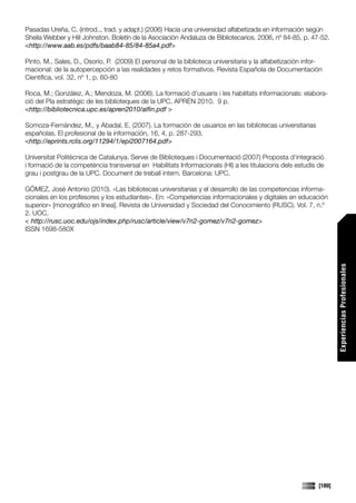 Pasadas Ureña, C. (introd.., trad. y adapt.) (2006) Hacia una universidad alfabetizada en información según
Sheila Webber y Hill Johnston. Boletín de la Asociación Andaluza de Bibliotecarios. 2006, nº 84-85, p. 47-52.
<http://www.aab.es/pdfs/baab84-85/84-85a4.pdf>

Pinto, M., Sales, D., Osorio, P. (2009) El personal de la biblioteca universitaria y la alfabetización infor-
macional: de la autopercepción a las realidades y retos formativos. Revista Española de Documentación
Científica, vol. 32, nº 1, p. 60-80

Roca, M.; González, A.; Mendoza, M. (2006). La formació d’usuaris i les habilitats informacionals: elabora-
ció del Pla estratègic de les biblioteques de la UPC, APRÈN 2010. 9 p.
<http://bibliotecnica.upc.es/apren2010/alfin.pdf >

Somoza-Fernández, M., y Abadal, E. (2007). La formación de usuarios en las bibliotecas universitarias
españolas. El profesional de la información, 16, 4, p. 287-293.
<http://eprints.rclis.org/11294/1/epi2007164.pdf>

Universitat Politècnica de Catalunya. Servei de Biblioteques i Documentació (2007) Proposta d’integració
i formació de la competència transversal en Habilitats Informacionals (HI) a les titulacions dels estudis de
grau i postgrau de la UPC. Document de treball intern. Barcelona: UPC.

GÓMEZ, José Antonio (2010). «Las bibliotecas universitarias y el desarrollo de las competencias informa-
cionales en los profesores y los estudiantes». En: «Competencias informacionales y digitales en educación
superior» [monográfico en línea]. Revista de Universidad y Sociedad del Conocimiento (RUSC). Vol. 7, n.º
2. UOC.
< http://rusc.uoc.edu/ojs/index.php/rusc/article/view/v7n2-gomez/v7n2-gomez>
ISSN 1698-580X




                                                                                                                   Experiencias Profesionales




                                                                                                           [189]
 