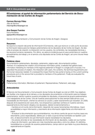 EJE 4: Una profesión que sirve

                             EComisiones: el portal de información parlamentaria del Servicio de Docu-
                             mentación de las Cortes de Aragón

                             Carmen Borrajo Félez
                             Jefa de Servicio.
                             mborrajo@cortesaragon.es

                             Ana Gaspar Fuentes
                             Documentalista.
                             agaspar@cortesaragon.es

                             Servicio de Documentación y Comunicación de las Cortes de Aragón. Zaragoza

                             Resumen:
                             Se expone la creación del portal de información EComisiones, web que reúne en un sólo punto de acceso
                             la información básica para los trabajos parlamentarios de los diputados de las Cortes de Aragón. Se des-
                             cribe el proceso de creación, la interacción con los usuarios, los contenidos, las necesidades técnicas y
                             los recursos humanos necesarios. Por último, se valora la incidencia que el nuevo portal tiene en nuestros
                             procedimientos de trabajo y en el servicio a los diputados de las Cortes de Aragón, así como futuras líneas
                             de trabajo.

                             Palabras clave:
                             Documentación parlamentaria, diputados, parlamento, página web, documentación jurídica.
                             Abstract: It is explained the creation of Ecomisiones information portal, a website that gathers basic
                             information interesting for members of the regional parliament of Aragón in a single point of access. It is
                             described the process of creation, the interaction with users, the contents, the technical requirements and
Experiencias Profesionales




                             the human resources needed. It is reviewed the impact that the new portal is having on the current working
                             procedures and on the service that is provided to members of the parliament. Finally are evaluated the
                             future lines of work.

                             Keywords:
                             Parliamentary information, Members of parliament, Representatives, Parliament, web page.

                             Antecedentes

                             El Servicio de Documentación y Comunicación de las Cortes de Aragón se creó en 2000. Sus objetivos
                             son facilitar a los órganos de la cámara y a los diputados documentación e información para los trabajos
                             parlamentarios, siendo nuestros usuarios principales los diputados, el personal de grupos parlamentarios
                             y los trabajadores de las Cortes. Una de nuestras preocupaciones ha sido siempre adecuarnos a sus
                             necesidades de información, orientar los servicios al usuario y saber exactamente qué necesitan. En 2009,
                             después de la experiencia de nueve años, nos empezamos a plantear cambios en nuestros servicios,
                             especialmente la información dirigida a los diputados, debido fundamentalmente a:
                                   - Cambios en el mundo de la información: desarrollo de nuevas herramientas informáticas, mayor
                                   accesibilidad a mayor información y crecimiento de la información digital frente a la información en
                                   papel.
                                   - Al evaluar la documentación que suministrábamos, nos dimos cuenta de que en muchos casos era
                                   redundante y poco especializada, debido por un lado a que los temas tramitados se repetían y por
                                   otro, al desconocimiento de qué información exacta necesitaban los diputados.
                                   - Era preciso ahondar en las necesidades de información de los diputados, cuales son sus fuentes
                                   y flujos de información, qué datos son más importantes para ellos y cómo los utilizan. En definitiva,
                                   necesitábamos un estudio de usuarios parlamentarios, campo este en que había muy poca literatura,
                                   especialmente en España.

                             [190]
 