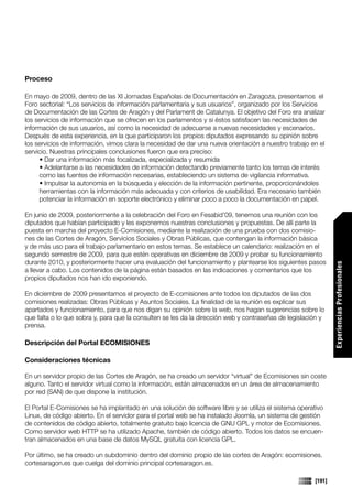 Proceso

En mayo de 2009, dentro de las XI Jornadas Españolas de Documentación en Zaragoza, presentamos el
Foro sectorial: “Los servicios de información parlamentaria y sus usuarios”, organizado por los Servicios
de Documentación de las Cortes de Aragón y del Parlament de Catalunya. El objetivo del Foro era analizar
los servicios de información que se ofrecen en los parlamentos y si éstos satisfacen las necesidades de
información de sus usuarios, así como la necesidad de adecuarse a nuevas necesidades y escenarios.
Después de esta experiencia, en la que participaron los propios diputados expresando su opinión sobre
los servicios de información, vimos clara la necesidad de dar una nueva orientación a nuestro trabajo en el
servicio. Nuestras principales conclusiones fueron que era preciso:
     • Dar una información más focalizada, especializada y resumida
     • Adelantarse a las necesidades de información detectando previamente tanto los temas de interés
     como las fuentes de información necesarias, estableciendo un sistema de vigilancia informativa.
     • Impulsar la autonomía en la búsqueda y elección de la información pertinente, proporcionándoles
     herramientas con la información más adecuada y con criterios de usabilidad. Era necesario también
     potenciar la información en soporte electrónico y eliminar poco a poco la documentación en papel.

En junio de 2009, posteriormente a la celebración del Foro en Fesabid’09, tenemos una reunión con los
diputados que habían participado y les exponemos nuestras conclusiones y propuestas. De allí parte la
puesta en marcha del proyecto E-Comisiones, mediante la realización de una prueba con dos comisio-
nes de las Cortes de Aragón, Servicios Sociales y Obras Públicas, que contengan la información básica
y de más uso para el trabajo parlamentario en estos temas. Se establece un calendario: realización en el
segundo semestre de 2009, para que estén operativas en diciembre de 2009 y probar su funcionamiento
durante 2010, y posteriormente hacer una evaluación del funcionamiento y plantearse los siguientes pasos




                                                                                                               Experiencias Profesionales
a llevar a cabo. Los contenidos de la página están basados en las indicaciones y comentarios que los
propios diputados nos han ido exponiendo.

En diciembre de 2009 presentamos el proyecto de E-comisiones ante todos los diputados de las dos
comisiones realizadas: Obras Públicas y Asuntos Sociales. La finalidad de la reunión es explicar sus
apartados y funcionamiento, para que nos digan su opinión sobre la web, nos hagan sugerencias sobre lo
que falta o lo que sobra y, para que la consulten se les da la dirección web y contraseñas de legislación y
prensa.

Descripción del Portal ECOMISIONES

Consideraciones técnicas

En un servidor propio de las Cortes de Aragón, se ha creado un servidor “virtual” de Ecomisiones sin coste
alguno. Tanto el servidor virtual como la información, están almacenados en un área de almacenamiento
por red (SAN) de que dispone la institución.

El Portal E-Comisiones se ha implantado en una solución de software libre y se utiliza el sistema operativo
Linux, de código abierto. En el servidor para el portal web se ha instalado Joomla, un sistema de gestión
de contenidos de código abierto, totalmente gratuito bajo licencia de GNU GPL y motor de Ecomisiones.
Como servidor web HTTP se ha utilizado Apache, también de código abierto. Todos los datos se encuen-
tran almacenados en una base de datos MySQL gratuita con licencia GPL.

Por último, se ha creado un subdominio dentro del dominio propio de las cortes de Aragón: ecomisiones.
cortesaragon.es que cuelga del dominio principal cortesaragon.es.

                                                                                                       [191]
 