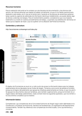 Recursos humanos

                             Para la realización del portal se ha contado con dos becarias de documentación y dos técnicos del
                             servicio, las mismas personas que realizan el trabajo normalmente, ya que no ha habido personal extra
                             dedicado a esta tareas, por lo que se ha tenido que ir haciendo en las épocas de vacaciones parlamen-
                             tarias cuando la urgencia de solicitudes de información disminuye notablemente y se puede dedicar algo
                             de tiempo a este tipo de trabajos. Para el mantenimiento posterior, consideramos que si se implanta
                             totalmente va a incidir en nuestros procedimientos de trabajo, y supondrá una redistribución del tiempo en
                             tareas que se dejarían de hacer y que se suplirían con la utilización del Portal Ecomisiones.

                             Contenidos y estructura

                             http://ecomisiones.cortesaragon.es/index.php
Experiencias Profesionales




                             El objetivo de Ecomisiones es reunir en un sólo punto de acceso la información básica para los trabajos
                             parlamentarios de los diputados de las Cortes de Aragón. Tomamos como punto de partida la Comisión,
                             porque es el órgano del parlamento que agrupa las iniciativas parlamentarias por temas, lo que nos permi-
                             tía agrupar los documentos clave por temáticas, pero también orgánicamente, porque la Comisión es un
                             órgano básico del trabajo parlamentario. Cada comisión tiene los siguientes apartados, que nos remiten a
                             los documentos completos que se reseñan:

                             Información básica

                             Competencias: Las competencias de la Comunidad Autónoma de Aragón según están delimitadas en la
                             Constitución y el Estatuto de Autonomía, decretos de transferencias y el organigrama del Departamento
                             correspondiente. También hay referencia a las competencias de entes locales, como ayuntamientos y
                             comarcas.
                             [192]
 