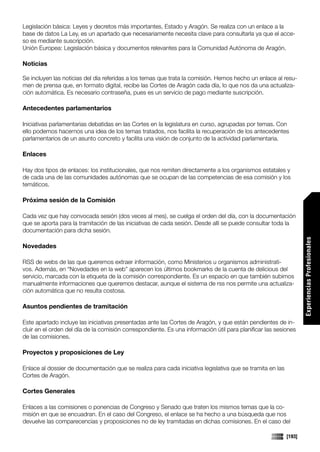 Legislación básica: Leyes y decretos más importantes, Estado y Aragón. Se realiza con un enlace a la
base de datos La Ley, es un apartado que necesariamente necesita clave para consultarla ya que el acce-
so es mediante suscripción.
Unión Europea: Legislación básica y documentos relevantes para la Comunidad Autónoma de Aragón.

Noticias

Se incluyen las noticias del día referidas a los temas que trata la comisión. Hemos hecho un enlace al resu-
men de prensa que, en formato digital, recibe las Cortes de Aragón cada día, lo que nos da una actualiza-
ción automática. Es necesario contraseña, pues es un servicio de pago mediante suscripción.

Antecedentes parlamentarios

Iniciativas parlamentarias debatidas en las Cortes en la legislatura en curso, agrupadas por temas. Con
ello podemos hacernos una idea de los temas tratados, nos facilita la recuperación de los antecedentes
parlamentarios de un asunto concreto y facilita una visión de conjunto de la actividad parlamentaria.

Enlaces

Hay dos tipos de enlaces: los institucionales, que nos remiten directamente a los organismos estatales y
de cada una de las comunidades autónomas que se ocupan de las competencias de esa comisión y los
temáticos.

Próxima sesión de la Comisión

Cada vez que hay convocada sesión (dos veces al mes), se cuelga el orden del día, con la documentación
que se aporta para la tramitación de las iniciativas de cada sesión. Desde allí se puede consultar toda la
documentación para dicha sesión.




                                                                                                                   Experiencias Profesionales
Novedades

RSS de webs de las que queremos extraer información, como Ministerios u organismos administrati-
vos. Además, en “Novedades en la web” aparecen los últimos bookmarks de la cuenta de delicious del
servicio, marcada con la etiqueta de la comisión correspondiente. Es un espacio en que también subimos
manualmente informaciones que queremos destacar, aunque el sistema de rss nos permite una actualiza-
ción automática que no resulta costosa.

Asuntos pendientes de tramitación

Este apartado incluye las iniciativas presentadas ante las Cortes de Aragón, y que están pendientes de in-
cluir en el orden del día de la comisión correspondiente. Es una información útil para planificar las sesiones
de las comisiones.

Proyectos y proposiciones de Ley

Enlace al dossier de documentación que se realiza para cada iniciativa legislativa que se tramita en las
Cortes de Aragón.

Cortes Generales

Enlaces a las comisiones o ponencias de Congreso y Senado que traten los mismos temas que la co-
misión en que se encuadran. En el caso del Congreso, el enlace se ha hecho a una búsqueda que nos
devuelve las comparecencias y proposiciones no de ley tramitadas en dichas comisiones. En el caso del

                                                                                                           [193]
 