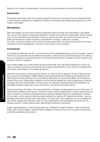 Senado, a la comisión correspondiente, ya que tiene su propio apartado en la web del Senado.

                             Documentos

                             Se recogen documentos tales como planes, proyectos de normas, convenios, informes, dossieres sobre
                             un tema, siempre realizados por organismos oficiales o instituciones de prestigio que expongan una infor-
                             mación contrastada.

                             Monográficos

                             Bajo este epígrafe, se reúne documentación específica sobre los temas más importantes o más debati-
                             dos, que son recurrentes a lo largo de la legislatura. De esta forma evitamos duplicidades, tanto en trabajo
                             como en documentación suministrada, a la vez que damos una visión de conjunto de temas que, por
                             haber sido tratados en varias ocasiones y prolongarse en el tiempo, suelen ser complejos.
                             Por último, se incluye también correo electrónico para sugerencias y un enlace para solicitar las contrase-
                             ñas para la consulta de legislación y prensa, en caso de que no las recuerden.

                             Conclusiones

                             A principios de septiembre de 2011, con el comienzo de la VIII legislatura de las Cortes de Aragón, nuestra
                             intención es que el portal esté completamente operativo. A fecha de hoy, Ecomisiones sigue en pruebas, y
                             se van completando contenidos del resto de comisiones parlamentarias. Después de estos meses de uso,
                             podemos concluir lo siguiente:

                             Para nuestro trabajo, es un instrumento de ayuda inestimable. Nos evita tareas repetitivas y nos da una
                             visión de conjunto a la hora de documentar las iniciativas parlamentarias, lo que incide en la calidad de la
                             información suministrada y en la rapidez del servicio.

                             Respecto a la evaluación del uso de Ecomisiones, en mayo de 2010 y después de unos meses de prue-
Experiencias Profesionales




                             bas, el grupo de investigación DENEA (Detecció de les Necessitats de l’Audiència) del Departament de
                             Biblioteconomia i Documentació de la Universitat de Barcelona, con Carina Rey-Martín como directora y
                             Amparo Frías como colaboradora, realizaron una encuesta de satisfacción entre los diputados y personal
                             de grupos de las Cortes de Aragón en el que hubo una valoración general positiva de Ecomisiones. Se
                             apuntaban también sugerencias que se han tenido en cuenta para próximas mejoras.

                             Como futuras líneas de trabajo, nos hemos planteado ir más allá en la especialización de la información. Si
                             hasta ahora la planteamos por temas, centrada en cada comisión parlamentaria, nuestro objetivo futuro es
                             crear a medida un portal para cada diputado que sea personalizable según sus necesidades e intereses.
                             Por otro lado, vemos cada vez más importante establecer un sistema de “vigilancia informativa”, que nos
                             extraiga la información de las fuentes esenciales y nos alerte de lo más importante, ya que consideramos
                             que nuestro trabajo debe orientarse cada vez más a adelantarse a las necesidades de información de
                             nuestros usuarios, creando alertas según determinados perfiles de información.

                             Nuestro agradecimiento a Lorena Cámara Sánchez, Purificación Castaño Company, Cristina García Re-
                             vuelto, Sara Logroño Velasco, Ana Pilar Martínez Miguel y Francisco Pocino. Sin su ayuda no habríamos
                             podido llevar adelante este proyecto.




                             [194]
 