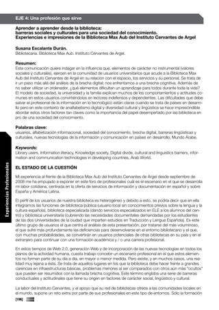 EJE 4: Una profesión que sirve

                             Aprender a aprender desde la biblioteca:
                             barreras sociales y culturales para una sociedad del conocimiento.
                             Experiencias e impresiones de la Biblioteca Max Aub del Instituto Cervantes de Argel

                             Susana Escalante Durán.
                             Bibliotecaria. Biblioteca Max Aub. Instituto Cervantes de Argel.

                             Resumen:
                             Esta comunicación quiere indagar en la influencia que, elementos de carácter no instrumental (valores
                             sociales y culturales), ejercen en la comunidad de usuarios universitarios que acude a la Biblioteca Max
                             Aub del Instituto Cervantes de Argel en su relación con el espacio, los servicios y su personal. Se trata de
                             ir un paso más allá del análisis de la brecha digital; nos enfrentamos a una brecha cognitiva. Además de
                             no saber utilizar un ordenador, ¿qué elementos dificultan un aprendizaje para todos durante toda la vida?
                             El modelo de sociedad, la universidad y la familia explican muchos de los comportamientos y actitudes co-
                             munes en estos usuarios convirtiéndolos en lectores indefensos y dependientes. Las dificultades que debe
                             salvar el profesional de la información en lo tecnológico están claras cuando se trata de países en desarro-
                             llo pero en este contexto de analfabetismo digital y diversidad cultural y lingüística se hace imprescindible
                             abordar estos otros factores tan claves como la importancia del papel desempeñado por las biblioteca en
                             pro de una sociedad del conocimiento.

                             Palabras clave:
                             usuarios, alfabetización informacional, sociedad del conocimiento, brecha digital, barreras lingüísticas y
                             culturales, nuevas tecnologías de la información y comunicación en países en desarrollo, Mundo Árabe.

                             Keywords:
                             Library users, Information literacy, Knowledge society, Digital divide, cultural and linguistics barriers, infor-
                             mation and communication technologies in developing countries, Arab World.
Experiencias Profesionales




                             EL ESTADO DE LA CUESTIÓN

                             Mi experiencia al frente de la Biblioteca Max Aub del Instituto Cervantes de Argel desde septiembre de
                             2008 me ha empujado a exponer en este foro de profesionales cuál es el escenario en el que se desarrolla
                             mi labor cotidiana, centrada en la oferta de servicios de información y documentación en español y sobre
                             España y América Latina.

                             El perfil de los usuarios de nuestra biblioteca es heterogéneo y debido a esto, se podría decir que en ella
                             integramos las funciones de biblioteca pública (usuario local sin conocimientos previos sobre la lengua y la
                             cultura española), biblioteca especializada (dando servicios especializados en ELE a los alumnos del cen-
                             tro) y biblioteca universitaria (cubriendo las necesidades documentales demandadas por los estudiantes
                             de las dos Universidades de la ciudad que imparten estudios en Traducción y Lengua Española). Es este
                             último grupo de usuarios el que centra el análisis de esta presentación, por tratarse del más voluminoso,
                             el que sufre más profundamente las deficiencias para desenvolverse en el entorno bibliotecario y el que,
                             con muchas probabilidades, se convertirán en usuarios potenciales de otras bibliotecas en su país y en el
                             extranjero para continuar con una formación académica y / o una carrera profesional.

                             En estos tiempos de Web 2.0, generación Web y de incorporación de las nuevas tecnologías en todos los
                             planos de la actividad humana, cuesta trabajo concebir un escenario profesional en el que estos elemen-
                             tos no formen parte de su día a día, en mayor o menor medida. Pero existe, y en muchos casos, una rea-
                             lidad muy lejana a ésta. Se trata de aquellos lugares en los que la biblioteca debe hacer frente a grandes
                             carencias en infraestructuras básicas, problemas menores al ser comparados con otros aún más “ocultos”
                             que pueden ser resumidos con la llamada brecha cognitiva. Este término engloba una serie de barreras
                             conductuales y actitudinales que tiene su origen en factores de carácter social, lingüístico y cultural.

                             La labor del Instituto Cervantes, y el apoyo que su red de bibliotecas ofrece a las comunidades locales en
                             el mundo, supone un reto extra por parte de sus profesionales en este tipo de entornos. Sólo la formación
                             [196]
 