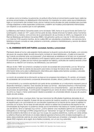 en valores como la iniciativa, la autonomía y la actitud crítica frente al conocimiento puede hacer viable las
acciones encaminadas a la alfabetización informacional. Es imperativo en estos casos que el bibliotecario
logre un conocimiento del contexto local y de los matices socioculturales de cada sociedad para que éste
consiga adaptarse a estas especiales condiciones y redefinir así modelos profundamente interiorizados
con respecto a sus usuarios que no son aplicables.

La Biblioteca del Instituto Cervantes existe como tal desde 1993, fecha en la que el fondo del Centro Cul-
tural Español, creado en 1971, pasó a formar parte de ésta. Desde entonces ha habido varios momentos
definitivos en su historia, como el inicio de la automatización de sus fondos en 2004 y su integración en la
Red de Bibliotecas del Instituto Cervantes (RBIC). Actualmente cuenta con más de 10 000 documentos
y un total de 3199 usuarios inscritos, de los cuáles 960 son estudiantes universitarios. Los servicios de la
biblioteca incluyen consulta en sala, préstamo a domicilio, préstamo interbibliotecario y servicio de referen-
cias bibliográficas.

1.- EL ENEMIGO ESTÁ AHÍ FUERA: sociedad, familia y universidad

Planteado desde el humor, este epígrafe intenta esbozar la situación sociocultural de Argelia, y en concreto
del grupo de usuarios objeto de este documento contado en clave bibliotecaria. ¿Cuáles es la reacción
tipo cuando se enfrentan ante una búsqueda? ¿Qué relaciones se establecen en el trato con el personal?
¿Cómo afectan éstas al rol de la biblioteca como espacio óptimo para una sociedad del aprendizaje y por
el conocimiento? ¿Cuáles son los motivos que explican los hábitos y actitudes de nuestros lectores univer-
sitarios en su relación con la lectura, las bibliotecas y sus servicios?

Allá por el año 19691 se comenzó a emplear la noción de sociedad del conocimiento y en los ’90 se fue
consolidando en ella los valores de educación para todos a lo largo de toda la vida. La sociedad de la




                                                                                                                                          Experiencias Profesionales
información tenía como pilar la alfabetización cibernética pero dejaba atrás factores sociales y culturales
primordiales en la transmisión del conocimiento.

La noción de sociedad de la información se basa en los progresos tecnológicos. En cambio, el concepto
de sociedades del conocimiento comprende dimensiones sociales, éticas y políticas mucho más vastas2.

El conocimiento y su correcta asimilación por parte de las sociedades es un instrumento necesario para el
desarrollo individual y colectivo. Éste necesita de todas sus formas - descriptiva (hechos e informaciones),
de procedimiento (cómo), explicativos (porqué) y relativos a los comportamientos - para ser eficiente en
los procesos de aprendizaje. A continuación navegaremos por varios de estos modelos de conocimiento y
de cómo su mayor o menor potenciación desde la sociedad o la universidad afectan al grupo de usuarios
objeto de este análisis.

Como elemento clave, y aunque obvio, hay que mencionar las dificultades lingüísticas derivadas de un
lectorado no nativo en español. A pesar de que se supone de nuestros usuarios un nivel de competencias
en español apto y en concordancia con sus estudios superiores en la mayoría de los casos la realidad no
coincide con la teoría. No es tarea de este estudio valorar la calidad de la enseñanza del español en las
Universidades de Argel pero no podemos olvidar que la herramienta más básica en nuestro quehacer es el
uso del idioma. Sirva un ejemplo muy común: ¿Cómo obtener unos resultados óptimos en una búsqueda
bibliográfica si al interrogar al OPAC preguntamos por “Servantes” en lugar de “Cervantes”?. La compleji-
dad del problema idiomático en el caso que nos ocupa, los usuarios arabófonos, cuenta con varias aristas.
La altísima influencia del francés en el árabe dialectal agranda la fractura entre el árabe local/argelino y el
árabe clásico/estándar además de verse fuertemente influenciado por el bereber o tamazight, idioma oficial
desde 2002 originario de la región de la Kabilia (nordeste), con un uso muy extendido.
1
  UNESCO, Informe mundial: hacia las sociedades del conocimiento, Paris: UNESCO, 2005. disponible en http://unesdoc.unesco.org/
images/0014/001419/141908s.pdf, 21 p.
2
  UNESCO, Informe mundial: hacia las sociedades del conocimiento, Paris: UNESCO, 2005. Disponible en http://unesdoc.unesco.org/
images/0014/001419/141908s.pdf, 17 p.                                                                                             [197]
 