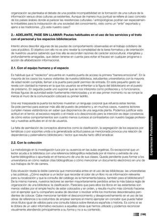 organización se planteaba el debate de una posible incompatibilidad en la formación de una cultura de la
información versus otras culturas ya existentes. Aunque de manera muy puntual se refiere al caso concreto
de los países árabes donde al parecer las resistencias culturales / antropológicas podrían ser especialmen-
te imbatibles para la instauración de una sociedad del conocimiento, visto como un “ente” exportado y
ajeno a las tradiciones. ¿Es este nuestro caso?

2.- ADELANTE, PASE SIN LLAMAR: Pautas habituales en el uso de los servicios y el trato
con el personal y los espacios bibliotecarios

Intento ahora describir algunas de las pautas de comportamiento observadas en el trabajo cotidiano de
cara al público. El objetivo con ello no es sino revelar la complejidad de la tarea formativa y de orientación
de nuestros usuarios sabiendo que tras ella se esconden razones de carácter sociocultural, intangibles y
profundamente arraigadas, que deben tenerse en cuenta para evitar el fracaso en cualquier programa o
acción de alfabetización informacional.

2.1. Con el equipo humano y el espacio

Es habitual que el “neolector” encuentre en nuestra puerta de acceso la primera “barrera emocional”. En la
mayoría de los casos los nuevos visitantes de nuestra biblioteca, estudiantes universitarios con la mayoría
de edad recién cumplida, llaman a la puerta para pedir permiso de entrada. En este pequeño gesto se
revela con claridad la manera en la que los usuarios se enfrentan a la figura del bibliotecario en el puesto
de préstamo. En seguida puede uno suponer que se nos interpreta como profesores y /o funcionarios.
Ambas figuras de autoridad están fuertemente interiorizadas y si en ese primer momento no se rompe la
inercia el muro de la comunicación colocará su primer ladrillo.

Una vez traspasada la puerta los lectores muestran un lenguaje corporal que refuerza estas teorías.
Se pide permiso para avanzar más allá del puesto de préstamo y, en muchos casos, nuestros lectores
cumplen meses visitándonos sin saber que disponemos de una segunda planta. Podemos justificar esta
actitud en el temor, el excesivo respeto o el miedo a lo desconocido pero la intención es dejar constancia
de cómo estos comportamientos son cuanto menos curiosos al contrastarlos con nuestro bagaje profesio-




                                                                                                                   Experiencias Profesionales
nal y nuestras actitudes en el rol de usuarios.

La falta de asimilación de conceptos abstractos como la clasificación, la segregación de los espacios por
temáticas o por soportes unida a la generalizada actitud pasiva ya mencionada provoca una relación de
dependencia y paternalismo bibliotecario / lector que resulta harto difícil erradicar.

2.2. Con la colección

La metodología en la investigación luce por su ausencia en las aulas argelinas. Es excepcional que un
lector acuda a la biblioteca con una referencia bibliográfica redactada por él mismo y extraída de una
fuente bibliográfica o apuntada en el transcurro de una de sus clases. Queda pendiente pues formar a los
universitarios en cómo realizar citas bibliográficas o cómo mencionar un documento electrónico en uno de
sus trabajos de fin de carrera.

Esta situación revela la doble carencia que mencionaba antes en el uso de las bibliotecas: las universitarias
y las públicas. ¿Cómo explicar a un lector que recordar el color de un libro no es información relevante
para su localización y que la consulta del catálogo es la herramienta básica, también para el bibliotecario?
De la misma manera, nuestros lectores se sienten mayoritariamente perdidos antes la más básica regla de
organización de una biblioteca: la clasificación. Pareciera que para ellos los libros en las estanterías son
menos visibles por el simple hecho de estar colocados y en orden, y resulta mucho más cómodo hacerse
con el ejemplar que tu compañero acaba de devolver o revolver entre los montones desordenados pen-
dientes de colocar. Cabe mencionar también el desconocimiento y desaprovechamiento en el uso de las
obras de referencia o la costumbre de emplear siempre el mismo ejemplar sin concebir que pueda haber
otros títulos igual de válidos para una consulta básica sobre literatura española o historia. Es como si se
le dotara de un valor informativo exclusivo a aquellas obras que hemos utilizado y podemos reconocer
visualmente atendiendo principalmente a su forma y no a su contenido.
                                                                                                           [199]
 