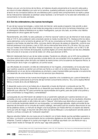 Revisar uno por uno los lomos de los libros, sin haberse situado previamente en la sección adecuada y
                             sin inducir el orden alfabético por autor en la narrativa, quedaría justificado si jamás se hubiera formado
                             al lector en los conceptos básicos de una biblioteca pero cuando este comportamiento se repite a pesar
                             de las indicaciones realizadas se plantean varias hipótesis: o la formación no ha sido bien entendida o el
                             conocimiento no ha sido asimilado.

                             2.3. Con los ordenadores y las nuevas tecnologías

                             El uso de las nuevas tecnologías, y sobre todo de Internet, sería quizás el aspecto más sencillo a abor-
                             dar. La brecha digital responde a casi todas las preguntas a cerca de cómo los lectores interactúan con
                             el ciberespacio desde la biblioteca en su labor investigadora, que por otro lado, es similar a los hábitos
                             observados en otros lugares del mundo6.

                             Recientemente, año 2009, ha sido publicado un informe nacional7 sobre el uso de Internet en todo el país.
                             Sólo el 12’8 % de la población está conectado siendo la media mundial del 21%. Destaca entre los datos
                             varios elementos como la brecha de género (el 74% de los conectados es hombre y el 25’8 mujeres). Con
                             respecto a las franjas de edad las cifras, comunes dentro del grupo de países en desarrollo, confirma que
                             Internet pertenece a los jóvenes y casi un 30% de los internautas tiene entre 20 y 29 años. Son los usua-
                             rios con niveles de estudio más altos- titulados superiores- los que más se conectan, con un 66’2 % del
                             total. El acceso a los motores de búsqueda, la prensa digital y el correo electrónico son las dos utilidades
                             más comunes en el acceso a la red de redes con cifras que alcanzan el 80%.

                             Mención destacada tiene el uso de las redes sociales, Facebook es utilizado, por el 44% de la población
                             y la clave está en la función social que ésta cumple dentro de una sociedad como la argelina en la cual las
                             relaciones personales sufren de toda una batería de restricciones como la ausencia de espacios físicos, la
                             discriminación de la mujer o la vigilancia y el control social.

                             Las dificultades de conexión y la falta de ordenadores en los hogares, universidades y en la escuela hace
                             que nuestros usuarios se sienten por primera vez frente a un ratón en la visita a la biblioteca. Así pues la
                             alfabetización en el uso de los ordenadores es prioritario y paso imprescindible para ayudar a la autonomía
                             y el desarrollo de unos lectores en línea con los servicios que ofrecemos.
Experiencias Profesionales




                             Capacitar a los lectores en las nuevas tecnologías es capacitar a los ciudadanos por y para el desarrollo y
                             el conocimiento potenciando la armonía del eje hombre-conocimiento-entorno. Tal y como explica Michel
                             Menou a través de la cita de Ballantyne:

                             E-desarrollo suena como si se tratara de un desarrollo a través de Internet o conducido por las TIC,
                             ninguna de las dos cosas. E-desarrollo es un desarrollo que resulta eficaz, eficiente y capacitador. Es un
                             desarrollo que utiliza las TIC para aumentar las oportunidades de la gente, para dar poder a los pobres y
                             para contrarrestar su inseguridad y vulnerabilidad.8

                             La búsqueda de una información de calidad no es un parámetro aplicado por nuestros lectores en sus
                             consultas a la red. La idea de que todo está en Google se asienta firmemente y en los resultados ofrecidos
                             en la pantalla suele existir un alto índice de ruido o “basura” informativa que desmotiva al usuario o peor
                             aún lo confunde haciéndole desistir en sus búsquedas. La metodología aplicada, objeto primordial de las
                             sesiones de formación en la consulta de nuestro catálogo, demuestra que los usuarios desconocen el uso
                             de las palabras claves y a menudo se dirigen a los buscadores con frases eternas a la espera de obtener,
                             como por arte de magia, el resumen del último libro de García Márquez o una explicación sencilla sobre el
                             manido y confuso concepto de “civilización española”.

                             Algunos estudios hablan de una nueva era en la relación con el texto desde que las pantallas superaron a
                             los folios. La intuición y el reconocimiento de los contenidos digitales es otro talón de Aquiles de nuestros
                             visitantes. Cuando cuelgas en tu portal una imagen de un catálogo apuntado con una flecha en rojo y
                             ningún lector recibe el mensaje de “pinche aquí” algo está pasando.

                                           6
                                               University College London (UCL), Google Generation Research, London: UCL, 2010. Disponible en: http://www.ucl.ac.uk/infostudies/research/ciber/GG2.pdf
                                           7
                                            MED&COMMUNICATION-IDEATIC, WebDialn@: Etude sur les Usages et Perceptions des Internautes du Web Algérien, Argel: Med&Communication-Ideatic,
                                           2009. Disponible en : http://www.webdialna.com/pdf/presse.pdf
                             [200]         8
                                               MENOU, Michel, Ob. Cit., p. 3.
 