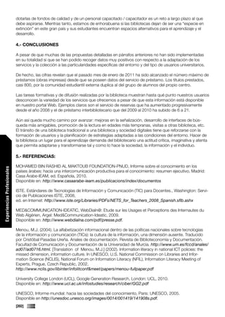 dotarlas de fondos de calidad y de un personal capacitado / capacitador es un reto a largo plazo al que
                             debe aspirarse. Mientras tanto, estamos de enhorabuena si las bibliotecas dejan de ser una “especie en
                             extinción” en este gran país y sus estudiantes encuentran espacios alternativos para el aprendizaje y el
                             desarrollo.

                             4.- CONCLUSIONES

                             A pesar de que muchas de las propuestas detalladas en párrafos anteriores no han sido implementadas
                             en su totalidad si que se han podido recoger datos muy positivos con respecto a la adaptación de los
                             servicios y la colección a las particularidades específicas del entorno y del tipo de usuarios universitarios.

                             De hecho, las cifras revelan que el pasado mes de enero de 2011 ha sido alcanzado el número máximo de
                             préstamos (obras impresas) desde que se poseen datos del servicio de préstamo. Los títulos prestados,
                             casi 800, por la comunidad estudiantil externa duplica al del grupo de alumnos del propio centro.

                             Las tareas formativas y de difusión realizadas por la biblioteca muestran hasta qué punto nuestros usuarios
                             desconocen la variedad de los servicios que ofrecemos a pesar de que esta información está disponible
                             en nuestro portal Web. Ejemplos claros son el servicio de reservas que ha aumentado progresivamente
                             desde el año 2008 y el de préstamo interbibliotecario que del 2009 al 2010 ha subido de 6 a 21.

                             Aún así queda mucho camino por avanzar: mejoras en la señalización, desarrollo de interfaces de bús-
                             queda más amigables, promoción de la lectura en edades más tempranas, visitas a otras biblioteca, etc.
                             El tránsito de una biblioteca tradicional a una biblioteca y sociedad digitales tiene que reforzarse con la
                             formación de usuarios y la planificación de estrategias adaptadas a las condiciones del entorno. Hacer de
                             la biblioteca un lugar para el aprendizaje demanda del bibliotecario una actitud crítica, imaginativa y atenta
                             que permita adaptarse y transformarse tal y como lo hace la sociedad, la información y el individuo.

                             5.- REFERENCIAS:

                             MOHAMED BIN RASHID AL MAKTOUB FOUNDATION-PNUD, Informe sobre el conocimiento en los
Experiencias Profesionales




                             países árabes: hacia una intercomunicación productiva para el conocimiento: resumen ejecutivo, Madrid:
                             Casa Árabe-IEAM, ed. Española, 2010.
                             Disponible en: http://www.casaarabe-ieam.es/publicacions/index/documentos

                             ISTE. Estándares de Tecnologías de Información y Comunicación (TIC) para Docentes., Washington: Servi-
                             cio de Publicaciones ISTE, 2008,
                             ed. en Internet: http://www.iste.org/Libraries/PDFs/NETS_for_Teachers_2008_Spanish.sflb.ashx

                             MED&COMMUNICATION-IDEATIC, WebDialn@: Etude sur les Usages et Perceptions des Internautes du
                             Web Algérien, Argel: Med&Communication-Ideatic, 2009.
                             Disponible en: http://www.webdialna.com/pdf/presse.pdf.

                             Menou, M.J. (2004). La alfabetización informacional dentro de las políticas nacionales sobre tecnologías
                             de la información y comunicación (TICs): la cultura de la información, una dimensión ausente. Traducido
                             por Cristóbal Pasadas Ureña. Anales de documentación. Revista de Biblioteconomía y Documentación.
                             Facultad de Comunicación y Documentación de la Universidad de Murcia. http://www.um.es/fccd/anales/
                             ad07/ad0716.html. [Translation of Menou, M.J.] (2002). Information literacy in national ICT policies: the
                             missed dimension, information culture. In UNESCO, U.S. National Commission on Libraries and Infor-
                             mation Science (NCLIS), National Forum on Information Literacy (NFIL), Information Literacy Meeting of
                             Experts, Prague, Czech Republic, 2002,
                             http://www.nclis.gov/libinter/infolitconf&meet/papers/menou-fullpaper.pdf

                             University College London (UCL), Google Generation Research, London: UCL, 2010.
                             Disponible en: http://www.ucl.ac.uk/infostudies/research/ciber/GG2.pdf

                             UNESCO, Informe mundial: hacia las sociedades del conocimiento, Paris: UNESCO, 2005.
                             Disponible en http://unesdoc.unesco.org/images/0014/001419/141908s.pdf.
                             [202]
 