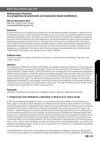 EJE 4: Una profesión que sirve

Atravesando fronteras:
Los programas de promoción a la traducción desde la biblioteca

Maruxa Monteserín Soto
Biblioteca. Goethe-Institut Madrid
monteserin@madrid.goethe.org

Resumen:
En este documento se constata que la biblioteca y los bibliotecarios pueden interpretar un papel activo en
la cooperación con el mundo editorial que beneficie a todos los actores. Se presenta la experiencia de las
bibliotecas del Goethe-Institut, el instituto de cultura de Alemania en el exterior, encargadas del programa
de promoción de la traducción de obras alemanas a una lengua extranjera. En primer lugar se analizan los
programas de ayuda a la extraducción en el ámbito internacional y con más detenimiento los casos es-
pañol y alemán. Posteriormente se estudia detalladamente el modelo descentralizado de gestión alemán,
exponiendo la utilidad de una estructura que hace uso de la red de centros culturales en el exterior y en
especial de sus bibliotecas. Para ilustrar este modelo se recogen las experiencias de las bibliotecas del
Goethe-Institut en España y concretamente de su sede en Madrid.

Palabras clave:
traducción, programa nacional de ayuda a la traducción, industria editorial, bibliotecas, Alemania, inter-
cambio cultural

Abstract:
This article demonstrates that libraries and librarians are capable of playing an active role in the cooperation
with publishers that is to everyone’s advantage. It focuses on the experience of the libraries of the German
cultural institution “Goethe-Institut”, which are involved in the management of the national grant programme
aimed to foster translations of German works into a foreign language. Firstly, the paper looks at the functio-




                                                                                                                     Experiencias Profesionales
ning of national translation grant programmes in an international context, paying special attention to the
Spanish and German cases. The next section analyses the setup of the German program in more detail,
highlighting the benefits of a decentralised model which draws on the potentials of an extended network of
local centres around the globe, and particularly on its libraries. The case of the library of the Goethe-Institut
in Madrid serves to illustrate the model’s modus operandi.

Keywords:
translation, translation grant programme, publishing, libraries, Germany, intercultural exchange

1. Colaboración entre bibliotecas y editoriales: la difusión de la cultura escrita

El 88% de las editoriales españolas no tiene un canal directo de comunicación con los lectores de sus
libros, según un estudio de 2005 realizado por la Revista Cultural Dosdoce y Blue creativos [1]. Entre las
conclusiones del estudio se desprendía que la mayor parte de las editoriales se relacionan con sus clientes
a través de dos recursos: mediante los medios de comunicación de masas y sus puntos de venta – las
librerías –. Cabría añadir aquí una tercera vía de conexión a través de las bibliotecas, como puede deducir-
se de los datos recogidos en el mismo estudio: la mayoría de las 56 editoriales encuestadas (desde gran-
des grupos a pequeñas editoriales de reciente creación) afirmaba basar sus actividades de diálogo con los
lectores organizando encuentros con los autores en librerías y bibliotecas. Dos años más tarde el estudio
“Tendencias Web 2.0 en el Sector Editorial”, del mismo observatorio cultural Dosdoce [2], testificaba el uso
de un nuevo y directo canal de relación a través de herramientas 2.0 entre las editoriales y sus clientes. No
obstante, las bibliotecas siguen siendo un vínculo importante con los lectores y un escaparate fundamental
para las nuevas publicaciones.

Tradicionalmente la colaboración entre bibliotecas y editoriales se ve reflejada en proyectos relacionados
con el fomento de la lectura y en este sentido destacan iniciativas como la de la Federación de Gremios de
                                                                                                             [203]
 