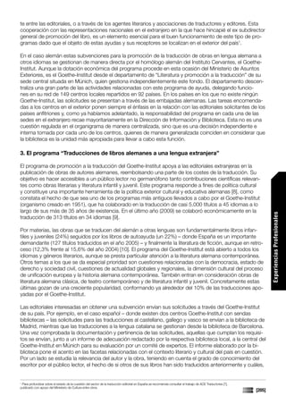 te entre las editoriales, o a través de los agentes literarios y asociaciones de traductores y editores. Esta
cooperación con las representaciones nacionales en el extranjero en la que hace hincapié el ex subdirector
general de promoción del libro, es un elemento esencial para el buen funcionamiento de este tipo de pro-
gramas dado que el objeto de estas ayudas y sus receptores se localizan en el exterior del país1.

En el caso alemán estas subvenciones para la promoción de la traducción de obras en lengua alemana a
otros idiomas se gestionan de manera directa por el homólogo alemán del Instituto Cervantes, el Goethe-
Institut. Aunque la dotación económica del programa procede en esta ocasión del Ministerio de Asuntos
Exteriores, es el Goethe-Institut desde el departamento de “Literatura y promoción a la traducción” de su
sede central situada en Múnich, quien gestiona independientemente este fondo. El departamento descen-
traliza una gran parte de las actividades relacionadas con este programa de ayuda, delegando funcio-
nes en su red de 149 centros locales repartidos en 92 países. En los países en los que no existe ningún
Goethe-Institut, las solicitudes se presentan a través de las embajadas alemanas. Las tareas encomenda-
das a los centros en el exterior ponen siempre el énfasis en la relación con las editoriales solicitantes de los
países anfitriones y, como ya habíamos adelantado, la responsabilidad del programa en cada una de las
sedes en el extranjero recae mayoritariamente en la Dirección de Información y Biblioteca. Esta no es una
cuestión regulada en el organigrama de manera centralizada, sino que es una decisión independiente e
interna tomada por cada uno de los centros, quienes de manera generalizada coinciden en considerar que
la biblioteca es la unidad más apropiada para llevar a cabo esta función.

3. El programa “Traducciones de libros alemanes a una lengua extranjera”

El programa de promoción a la traducción del Goethe-Institut apoya a las editoriales extranjeras en la
publicación de obras de autores alemanes, reembolsando una parte de los costes de la traducción. Su
objetivo es hacer accesibles a un público lector no germanófono tanto contribuciones científicas relevan-
tes como obras literarias y literatura infantil y juvenil. Este programa responde a fines de política cultural
y constituye una importante herramienta de la política exterior cultural y educativa alemanas [8], como
constata el hecho de que sea uno de los programas más antiguos llevados a cabo por el Goethe-Institut
(organismo creado en 1951), que ha colaborado en la traducción de casi 5.000 títulos a 45 idiomas a lo
largo de sus más de 35 años de existencia. En el último año (2009) se colaboró económicamente en la




                                                                                                                                                                      Experiencias Profesionales
traducción de 313 títulos en 34 idiomas [9].

Por materias, las obras que se traducen del alemán a otras lenguas son fundamentalmente libros infan-
tiles y juveniles (24%) seguidos por los libros de autoayuda (un 22%) – donde España es un importante
demandante (127 títulos traducidos en el año 2005) – y finalmente la literatura de ficción, aunque en retro-
ceso (12,3% frente al 15,6% del año 2004) [10]. El programa del Goethe-Institut está abierto a todos los
idiomas y géneros literarios, aunque se presta particular atención a la literatura alemana contemporánea.
Otros temas a los que se da especial prioridad son cuestiones relacionadas con la democracia, estado de
derecho y sociedad civil, cuestiones de actualidad globales y regionales, la dimensión cultural del proceso
de unificación europea y la historia alemana contemporánea. También entran en consideración obras de
literatura alemana clásica, de teatro contemporáneo y de literatura infantil y juvenil. Concretamente estas
últimas gozan de una creciente popularidad, conformando ya alrededor del 10% de las traducciones apo-
yadas por el Goethe-Institut.

Las editoriales interesadas en obtener una subvención envían sus solicitudes a través del Goethe-Institut
de su país. Por ejemplo, en el caso español – donde existen dos centros Goethe-Institut con sendas
bibliotecas – las solicitudes para las traducciones al castellano, gallego y vasco se envían a la biblioteca de
Madrid, mientras que las traducciones a la lengua catalana se gestionan desde la biblioteca de Barcelona.
Una vez comprobada la documentación y pertinencia de las solicitudes, aquellas que cumplan los requisi-
tos se envían, junto a un informe de adecuación redactado por la respectiva biblioteca local, a la central del
Goethe-Institut en Múnich para su evaluación por un comité de expertos. El informe elaborado por la bi-
blioteca pone el acento en las facetas relacionadas con el contexto literario y cultural del país en cuestión.
Por un lado se estudia la relevancia del autor y la obra, teniendo en cuenta el grado de conocimiento del
escritor por el público lector, el hecho de si otros de sus libros han sido traducidos anteriormente y cuáles,


1
 Para profundizar sobre el estado de la cuestión del sector de la traducción editorial en España se recomienda consultar el trabajo de ACE Traductores [7],
publicado con apoyo del Ministerio de Cultura entre otros.
                                                                                                                                                              [205]
 