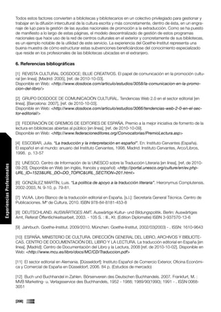 Todos estos factores convierten a bibliotecas y bibliotecarios en un colectivo privilegiado para gestionar y
                             trabajar en la difusión intercultural de la cultura escrita y más concretamente, dentro de ésta, en un engra-
                             naje de lujo para la gestión de las ayudas nacionales de promoción a la extraducción. Como se ha puesto
                             de manifiesto a lo largo de estas páginas, el modelo descentralizado de gestión de estos programas
                             nacionales que hace uso de la red de centros culturales en el exterior y concretamente de sus bibliotecas,
                             es un ejemplo notable de la utilidad de este servicio. La experiencia del Goethe-Institut representa una
                             buena muestra de cómo estructurar estas subvenciones beneficiándose del conocimiento especializado
                             que reside en los profesionales de las bibliotecas ubicadas en el extranjero.

                             6. Referencias bibliográficas

                             [1] REVISTA CULTURAL DOSDOCE; BLUE CREATIVOS. El papel de comunicación en la promoción cultu-
                             ral [en línea]. [Madrid: 2005], [ref. de 2010-10-03].
                             Disponible en Web: <http://www.dosdoce.com/articulo/estudios/3058/la-comunicacion-en-la-promo-
                             cion-del-libro/>

                             [2] GRUPO DOSDOCE DE COMUNICACIÓN CULTURAL. Tendencias Web 2.0 en el sector editorial [en
                             línea]. [Barcelona: 2007], [ref. de 2010-10-03].
                             Disponible en Web: <http://www.dosdoce.com/articulo/estudios/3066/tendencias-web-2-0-en-el-sec-
                             tor-editorial/>

                             [3] FEDERACIÓN DE GREMIOS DE EDITORES DE ESPAÑA. Premio a la mejor iniciativa de fomento de la
                             lectura en bibliotecas abiertas al público [en línea], [ref. de 2010-10-09].
                             Disponible en Web: <http://www.federacioneditores.org/Convocatorias/PremioLectura.asp>

                             [4] ESCOBAR, Julia. “La traducción y la interpretación en español”. En: Instituto Cervantes (España).
                             El español en el mundo: anuario del Instituto Cervantes, 1998. Madrid: Instituto Cervantes, Arco/Libros,
                             1998. p. 13-57

                             [5] UNESCO. Centro de Información de la UNESCO sobre la Traducción Literaria [en línea], [ref. de 2010-
Experiencias Profesionales




                             09-20]. Disponible en Web (en inglés, francés y español): <http://portal.unesco.org/culture/en/ev.php-
                             URL_ID=1523&URL_DO=DO_TOPIC&URL_SECTION=201.html>

                             [6] GONZÁLEZ MARTÍN, Luis. “La política de apoyo a la traducción literaria”. Hieronymus Complutensis.
                             2002-2003, N. 9-10, p. 79-81.

                             [7] VV.AA. Libro Blanco de la traducción editorial en España. [s.l.]: Secretaría General Técnica. Centro de
                             Publicaciones. Mº de Cultura, 2010. ISBN 978-84-8181-453-8

                             [8] DEUTSCHLAND. AUSWÄRTIGES AMT. Auswärtige Kultur- und Bildungspolitik. Berlin: Auswärtiges
                             Amt, Referat Öffentlichkeitsarbeit, 2003. - 105 S. : Ill., Kt. (Edition Diplomatie) ISBN 3-937570-13-6

                             [9] Jahrbuch. Goethe-Institut. 2009/2010. München: Goethe-Institut, 2002/03(2003) - . ISSN: 1610-9643

                             [10] ESPAÑA. MINISTERIO DE CULTURA. DIRECCIÓN GENERAL DEL LIBRO, ARCHIVOS Y BIBLIOTE-
                             CAS. CENTRO DE DOCUMENTACIÓN DEL LIBRO Y LA LECTURA. La traducción editorial en España [en
                             línea]. [Madrid]: Centro de Documentación del Libro y la Lectura, 2008 [ref. de 2010-10-02]. Disponible en
                             Web: <http://www.mcu.es/libro/docs/MC/CD/Traduccion.pdf>

                             [11] El sector editorial en Alemania. [Düsseldorf]: Instituto Español de Comercio Exterior, Oficina Económi-
                             ca y Comercial de España en Düsseldorf, 2006. 84 p. (Estudios de mercado)

                             [12] Buch und Buchhandel in Zahlen. Börsenverein des Deutschen Buchhandels. 2007. Frankfurt, M. :
                             MVB Marketing- u. Verlagsservice des Buchhandels, 1952 - 1988; 1989/90(1990); 1991 - . ISSN 0068-
                             3051


                             [208]
 