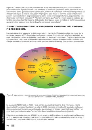López de Quintana (2007: 405-407) comenta que en los nuevos modelos de producción audiovisual
                 (externalización de la producción etc.) “se ralentiza o se estanca el crecimiento de las plantillas de recur-
                 sos humanos de las grandes cadenas de televisión, en favor de políticas de contratación temporales cuya
                 duración está ligada al ciclo de producción del programa para el que se contrata. Estas contrataciones
                 pueden originarse tanto en las propias cadenas como en las empresas productoras, según sean las con-
                 diciones del contrato de producción”. Y también pronostica que “a corto o medio plazo es probable que
                 también consolide el perfil profesional del buscador de imágenes según el modelo de los film research que
                 operan en otros países, y cuya demanda ya ha comenzado a detectarse”.

                 3. PERFIL Y COMPETENCIAS DEL DOCUMENTALISTA AUDIOVISUAL Y DEL ICONOGRA-
                 PHE-RECHERCHISTE.

                 Internacionalmente el panorama también es complejo y cambiante. El siguiente gráfico elaborado por la
                 asociación francesa ADBS (Association des Professionnels de l’Information et de la Documentation) re-
                 coge los diferentes perfiles profesionales clasificados por áreas del conocimiento. En el lado oeste de esta
                 figura se ubican los tipos de profesionales- documentalista audiovisual, Iconographe Recherchiste- que
                 trabajan en medios de comunicación de masas y en la edición en Francia y que centran nuestro estudio.




                 Figura 1: Mapa de Oficios y funciones de gestión de la información. Fuente: ADBS, http://www.adbs.fr/les-metiers-de-la-gestion-de-l-
                                                     information-27613.htm?RH=ACCUEIL&RF=MET_REFMETIER




                 La asociación ADBS nació en 1963, y es la primera asociación profesional de la información y de la
                 documentación europea. Cuenta con un total de 5.000 miembros, entre ellos, 30 asociados pertenecen
                 al sector audiovisual formado por profesionales que gestionan fondos de imágenes (imágenes fijas y en
Comunicaciones




                 movimiento), como Iconographe-Recherchiste, documentalista audiovisual, consultores etc.

                 Esta misma asociación francesa (ADBS) lideró el proyecto del Euroreferencial en Información y Documen-
                 tación y aportó su experiencia porque anteriormente había elaborado los referenciales de empleos-tipo y
                 sus competencias (desde 1995) circunscritos al ámbito nacional.


                 [20]
 