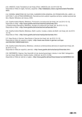 [13] UNESCO. Index Translationum [en línea]. [París: UNESCO], [ref. de 2010-09-18].
Disponible en Web en inglés, francés y español): <http://databases.unesco.org/xtrans/stat/xTransStat.
html>

[14] ESPAÑA. MINISTERIO DE CULTURA. SUBDIRECCIÓN GENERAL DE PROMOCIÓN DEL LIBRO, LA
LECTURA Y LAS LETRAS ESPAÑOLAS. Panorámica de la edición española de libros: análisis sectorial del
libro. Madrid: Ministerio de Cultura, 2009

[15] Goethe-Institut Madrid, Biblioteca. Promoción a la traducción [en línea], [ref. de 2010-10-13].
Disponible en Web: <http://www.goethe.de/ins/es/mad/wis/uef/esindex.htm>
y Goethe-Institut Barcelona, Biblioteca. Ayudas a la traducción [en línea], [ref. de 2010-10-13].
Disponible en Web: <http://www.goethe.de/ins/es/bar/wis/uef/esindex.htm>

[16] Goethe-Institut Madrid, Biblioteca. Berlín cuenta: novelas y relatos de Berlín [en línea], [ref. de 2010-
10-10].
Disponible en Web: <http://www.goethe.de/ins/es/mad/prj/ber/esindex.htm>

[17] New Books in German. New Books in German [en línea], [ref. de 2010-10-10].
Disponible en Web (en español e inglés): <http://www.new-books-in-german.com/spa-
nish/294/294/129002/liste9.html>

[18] Goethe-Institut Barcelona, Biblioteca. Literatura contemporánea alemana en español [en línea], [ref.
de 2010-10-10].
Disponible en Web (en español y alemán): <http://www.goethe.de/ins/es/bar/prj/lit/esindex.htm>

[19] GIERSBERG, Dagmar. Das Geschäft mit der deutschsprachigen Literatur in der Welt: Verlegerstim-
men [en línea]. [München]: Goethe-Institut, 2008 [ref. de 2010-10-09].
Disponible en Web (en alemán e inglés): <http://www.goethe.de/kue/lit/prj/vla/per/ver/de3926642.htm




                                                                                                                   Experiencias Profesionales




                                                                                                           [209]
 