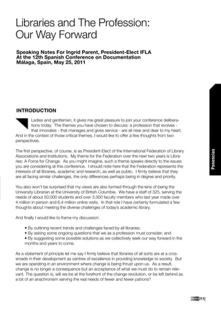Libraries and The Profession:
Our Way Forward
Speaking Notes For Ingrid Parent, President-Elect IFLA
At the 12th Spanish Conference on Documentation
Málaga, Spain, May 25, 2011




INTRODUCTION
         Ladies and gentlemen, it gives me great pleasure to join your conference delibera-
         tions today. The themes you have chosen to discuss: a profession that evolves -
         that innovates - that manages and gives service - are all near and dear to my heart.
And in the context of those critical themes, I would like to offer a few thoughts from two
perspectives.

The first perspective, of course, is as President-Elect of the International Federation of Library




                                                                                                             Ponencias
Associations and Institutions. My theme for the Federation over the next two years is Libra-
ries: A Force for Change. As you might imagine, such a theme speaks directly to the issues
you are considering at this conference. I should note here that the Federation represents the
interests of all libraries, academic and research, as well as public. I firmly believe that they
are all facing similar challenges, the only differences perhaps being in degree and priority.

You also won’t be surprised that my views are also formed through the lens of being the
University Librarian at the University of British Columbia. We have a staff of 325, serving the
needs of about 50,000 students and over 3,300 faculty members who last year made over
4 million in person and 6.4 million online visits. In that role I have certainly formulated a few
thoughts about meeting the diverse challenges of today’s academic library.

And finally I would like to frame my discussion:

     • By outlining recent trends and challenges faced by all libraries;
     • By asking some ongoing questions that we as a profession must consider; and
     • By suggesting some possible solutions as we collectively seek our way forward in the
     months and years to come.

As a statement of principle let me say I firmly believe that libraries of all sorts are at a cros-
sroads in their development as centres of excellence in providing knowledge to society. But
we are operating in an environment where change is being thrust upon us. As a result,
change is no longer a consequence but an acceptance of what we must do to remain rele-
vant. The question is, will we be at the forefront of the change revolution, or be left behind as
a bit of an anachronism serving the real needs of fewer and fewer patrons?



                                                                                                     [211]
 