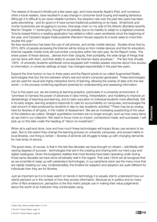 The release of Amazon’s Kindle just a few years ago, and more recently Apple’s iPad, and numerous
other e-book readers, have resulted in a sea change in consumer book buying and reading behaviour.
Although it is difficult to pin down reliable numbers, the adoption rate over the past few years has been
quite astonishing - and for good or ill have turned traditional publishing on its head. Small brick and
mortar bookstores are struggling to survive. One large chain on my side of the Atlantic (Borders) recently
filed for Chapter 11 bankruptcy, thought to be partially due to its inability to adapt to a digitized universe.
Toronto-based Kobo’s e-reading application has added a million users worldwide since the beginning of
the year, and Canada’s largest trade publisher (Random House) expects its e-book sales to more than
double this year.4
No less revolutionary has been the use of cell phones, and similar mobile devices. Studies show that by
2015, 80% of people accessing the Internet will be doing so from mobile devices and that for education,
Internet-capable mobile tools will outnumber computers within the next year. As the Report notes, “the
sheer power of these devices…derives from their ubiquity, their portability, the wide range of things that
can be done with them, and their ability to access the Internet nearly anywhere.” The fact that virtually
100% of university students worldwide come equipped with mobiles speaks volumes about how access
to information, in university settings at least, has changed exponentially in the past few years.

Expand the time horizon to two to three years and the Report points to so-called Augmented Reality
technologies that blur the line between what’s real and what’s computer-generated. These technologies
can be used for visual and highly interactive forms of learning, allowing the overlay of data onto the real
world – in the process conferring significant potential for understanding and assessing information.

Four to five years out, we are looking at learning analytics, particularly in a university environment. It
“promises to harness the power of advances in data mining, interpretation, and modelling to improve un-
derstandings of teaching and learning, and to tailor education to individual students more effectively. Still
in its early stages, learning analytics responds to calls for accountability on campuses, and leverages the
vast amount of data produced by students in day-to-day academic activities.”6There may be an analog




                                                                                                                  Ponencias
here for libraries of all types, in the matter of Assessment. We see an increasing questioning of the value
of the statistics we collect. Straight quantitative numbers are no longer enough; such as how many items
do we hold in our collection. We need to focus more on impact, connections made, and successes. I will
pick up on this later under the heading of “return on investment.”

When all is said and done, how and how much these technologies will impact library use remains to be
seen. But to the extent they change the learning process on university campuses, and access habits in
local libraries, one thing is certain – libraries of all kinds will struggle to keep up with changing demands
for new kinds of service.

The good news, of course, is that in the last few decades we have brought on stream – admittedly with
varying degrees of success - technologies that aid in the creating and sharing both our hard copy and
digital catalogues. Given the budgetary realities that most libraries have been operating under during
those same decades we have done remarkably well in this regard. That said, I think we all recognize that
as we scramble to keep up with yesterday’s technologies, in our peripheral vision are the many more that
are rapidly heading our way. Understandably, the timeline for adaption and adoption are quite different for
individuals than they are for libraries.

Just as important as it is to keep watch on trends in technology it is equally vital to understand how our
clients perceive us in the context of how they access information. Because as in politics and so many
other of life’s endeavours, perception is the first metric people use in making their value judgements
about the worth of an institution they contemplate using.




4 Taylor, Kate, Globe and Mail, March 15, 2011

5 The 2011 Horizon Report, page 13

6 The 2011 Horizon Report, page 28                                                                        [213]
 