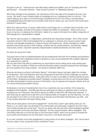 list goes on and on. There are even new titles being created and staffed, such as “Emerging technolo-
gies librarian”, “Innovation librarian”, “Data Curation Librarian” or “Metadata Librarian.”

With these changes in the profession, the importance of the main skills of the discipline are ever more
crucial. We need to have multiple bodies of knowledge and our multitasking down to a fine art. That
means keeping up to date on core technology competencies for the 21st century, including being
knowledgeable about the latest communication tools that our clients use, such as the most recent deve-
lopments in social media.

When all is said and done, of course, while trends in technology are in a constant sate of evolution, one
thing never changes, and that is the system of values that define our profession. Values such as our
focus on service, on satisfying the information needs of our users to the best of our ability, irrespective of
their background, characteristics or beliefs.

Nor has the value we place on collaboration, partnership and networking changed. And in that context
I would be remiss if I didn’t acknowledge that our colleagues in archives and museums weren’t expe-
riencing a comparable renaissance in career evolution and opportunity. Similar mandates to collect,
preserve and provide access to their holdings, whether they be cultural artefacts, oral histories, objects,
manuscripts, books, make their expertise indispensable to traditional librarians and their clients.

So where do we go from here?

The good news is that as individual libraries and as professionals with both the immediate and peripheral
vision challenges that a digitized universe is sending our way, we are presented with a golden opportuni-
ty to reexamine our options.
We can start down that path by questioning our assumptions and by asking some open-ended ques-
tions. There are countless of these we could and should be asking ourselves because there will always




                                                                                                                     Ponencias
be more questions than easy answers. I am going to arbitrarily select four.

What are we doing to enhance information literacy? Information literacy has been called the umbrella
for all literacies.7 And most librarians have long recognized the fact that of all the challenges our patrons
suffer from, it is information illiteracy. Particularly when it comes to the ability to identify potential sources
of information, developing successful search strategies, knowing when and how to use computer-based
and other technologies to access sources of information, how to organize and evaluate material; and use
it in critical thinking and problem solving.

As librarians it can be so frustrating that most of our customers only use a fraction of the resources
available at their fingertips. And although they are quite good at asking us questions when it comes to
accessing our print resources, they tend to ignore our ability to help them with data base searches. If
ever there was an opportunity to get them out of relying entirely on Google to do their searches, it is here
we can begin to turn them on to the vast array of services and information that librarians can offer - and
in the process raise their information literacy skills.

What are we doing about community engagement? As the OCLC report quite rightly points out, the
library is, in so many ways, the doorway to the communities and campuses it supports. But how many
communities actually see us that way? How do our library web site and other online strategies celebrate
and support both community and library initiatives? Do they support libraries’ offline strategies? And
if the library Web site is not the first stop on the information search, what must be done to increase the
touch points and invitations for the information consumer to use library resources?8

At my own university community engagement is a key priority of our library strategies. And I recommend
that you make it a key component of your institutions’ focus.


7 National Forum on Information Literacy http://infolit.org/

8 Perceptions of Libraries, 2010 Context and Community, page 97
                                                                                                             [215]
 