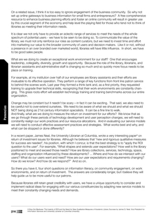 On a related issue, I think it is too easy to ignore engagement of the business community. So why not
            set up online gateways to business information for small firms and entrepreneurs? A free comprehensive
            resource to enhance business planning efforts and foster an online community will result in greater use
            by this crucial segment of the economy and help level the playing field for those who tend not to think of
            libraries as meeting their information needs.

            It is clear we not only have to provide an eclectic range of services to meet the needs of the whole
            spectrum of potential users - we have to be seen to be doing so. To communicate the value of the
            library, we must not only reinforce our roles as content curators, but we need to invest time and effort
            into marketing our value to the broader community of users and decision-makers. Like it or not, without
            a presence in an over branded over marketed world, libraries will have little influence. In short, we have
            to be good sales people.

            What are we doing to create an exceptional work environment for our staff? One that encourages
            leadership, collegiality, diversity, growth and opportunity. Because the role of the library, librarians, and
            librarian assistants and administrative staff is changing so much and so quickly more focus needs to be
            place on training.

            For example, at my institution over half of our employees are library assistants and their efforts are
            invaluable to its effective operation. They perform a range of key functions from front line patron service
            to behind-the-scenes work. Last year they formed a think tank and, as a first priority, they requested
            training to upgrade their technical skills, recognizing that their work environments are constantly chan-
            ging. This grass roots effort will establish technology training and training benchmarks across our entire
            organization.

            Change may be constant but it needn’t be scary – in fact it can be exciting. That said, we also need to
            be careful not to over-extend ourselves. We need to be aware of what we should and what we should
Ponencias




            NOT being doing as 21st century information specialists. It can be a fine line to walk.
            And finally, what are we doing to measure the return on investment for our efforts? We know that as
            we go through these periods of technology development and user perception changes, we will need to
            constantly realign our work practices and our resource allocations. And in evaluating our service models
            we will need to conduct effective assessment practices and strategies. What works best and why, and
            what can be stopped or done differently?

            In a recent paper, James Neal, the University Librarian at Columbia, wrote a very interesting paper9 on
            return of investment issues for libraries. Although he believes that “new and rigorous qualitative measures
            for success are needed”, his position, with which I concur, is that the best strategy is to “apply the ROI
            question to the user”. For example, “What shapes and extends user expectations? How well is the library
            positioned to meet and exceed those needs? How are library collections, services, technology, space,
            staffing and organization influenced by these developments? ... Where and how do we intersect with our
            users? What do our users want and need? How are our user expectations and requirements changing?
            How do we know? And how do we respond?” And so on.

            So there you have it, four short questions on information literacy, on community engagement, on work
            environments, and on return of investment. The answers are considerably longer, but I believe they will
            help guide us to be more useful to our patrons.

            Because libraries still retain great credibility with users, we have a unique opportunity to consider and
            implement radical ideas for engaging with our various constituencies by adapting new service models to
            meet their constantly changing needs and demands.




                         9 Stop the Madness: The Insanity of ROI and the Need for New Qualitative Measures of Academic Library Success by James G. Neal, Vice President for
            [216]        Information Services and University Librarian at Columbia University.
 