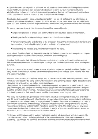 You probably won’t be surprised to learn that the issues I have raised today are among the very same
issues that IFLA is taking on as it considers the best way to serve our own member institutions.
We believe that perhaps at no other time in recent history have libraries, be they research, university or
public, been in such a critical position to be a positive force for change.

To actualize that possibility - as an umbrella organization - we too will be focusing our attention on a
re-examination of our attitudes and assumptions that will lead to new ideas about how we might better
serve our users as institutions and as professionals - and how IFLA might better serve its own members.

As you can see, our strategic directions over the next few years will look to:

     • Empowering libraries to enable user communities to have equitable access to information,

     • Building on the Federation’s strategic capacity and that of our members;

     • Transforming the profile and standing of the profession through the development of standards and
     the promotion of specialised knowledge within professional practice; and

     • Representing the interests of our members throughout the world.

In my role as President-Elect, my four-part theme for the Federation over the next two years encompas-
ses the principles of inclusion, transformation, innovation and convergence.

It is clear that to realize their full potential libraries must provide inclusive and transformative services
which are not only innovative in their own right, but forge new collaborative alliances within and beyond
our walls.




                                                                                                                  Ponencias
To that end we must serve, and be seen to serve all, without judgement, prejudice or bias. By democra-
tizing access to information, libraries can indeed empower individuals to freely learn, improve their lives
and create knowledge.

We must promote the notion we have always held to be true, that libraries have the potential to trans-
form lives - and society - by being community repositories and gathering places - digital depositories and
interactive learning centres – as well as research catalysts.
Libraries have the potential to innovate by harnessing the power and potential of today’s rapidly chan-
ging technologies, and can play an essential role for people who wish to access information - irrespec-
tive of its format or delivery method. To remain relevant, new means of enhancing the user experience
and shaping service to their specific needs must be implemented on an ongoing basis.

And finally we must take on, perhaps as never before, proactive convergence of resources and initiati-
ves. By forming partnerships with other libraries, we can reduce costs, have access to larger collections,
and serve an enhanced community of engaged users. Through collaboration and convergence, projects
can combine scholarship and technology, and reach across disciplines, uniting libraries and faculties,
museums and archives, and information institutions across the world. This opportunity not only unites
us across professions, but it makes us more relevant in an age where users want increased access to
information, and it doesn’t matter to them from what source.

For libraries and librarians, putting such principles into practice will always be a work in progress. But
one thing remains certain. It always gets back to the essential equation - that user experience is
everything. So perhaps our collective mission and mandate and the future of our profession boils down




                                                                                                          [217]
 