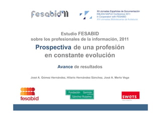 Estudio FESABID
sobre los profesionales de la información, 2011

   Prospectiva de una profesión
      en constante evolución
                   Avance de resultados

José A. Gómez Hernández, Hilario Hernández Sánchez, José A. Merlo Vega
 