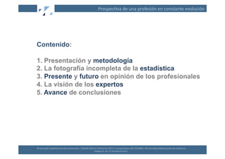 Prospec(va	
  de	
  una	
  profesión	
  en	
  constante	
  evolución	
  




Contenido:

1. Presentación y metodología
2. La fotografía incompleta de la estadística
3. Presente y futuro en opinión de los profesionales
4. La visión de los expertos
5. Avance de conclusiones




XII	
  Jornadas	
  Españolas	
  de	
  Documentación	
  /	
  EBLIDA-­‐NAPLE	
  Conference	
  2011	
  in	
  Coopera(on	
  with	
  FESABID	
  /	
  XVI	
  Jornadas	
  Bibliotecarias	
  de	
  Andalucía	
  
                                                                             Málaga	
  25,	
  26	
  y	
  27	
  de	
  Mayo	
  de	
  2011	
  
 