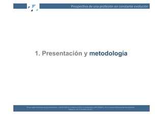 Prospec(va	
  de	
  una	
  profesión	
  en	
  constante	
  evolución	
  




              1. Presentación y metodología




XII	
  Jornadas	
  Españolas	
  de	
  Documentación	
  /	
  EBLIDA-­‐NAPLE	
  Conference	
  2011	
  in	
  Coopera(on	
  with	
  FESABID	
  /	
  XVI	
  Jornadas	
  Bibliotecarias	
  de	
  Andalucía	
  
                                                                             Málaga	
  25,	
  26	
  y	
  27	
  de	
  Mayo	
  de	
  2011	
  
 