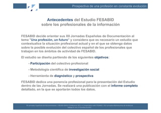 Prospectiva de una profesión en constante evolución



                                 Antecedentes del Estudio FESABID
                               sobre los profesionales de la información

FESABID decide orientar sus XII Jornadas Españolas de Documentación al
tema "Una profesión, un futuro" y considera que es necesario un estudio que
contextualice la situación profesional actual y en el que se obtenga datos
sobre la posible evolución del colectivo español de los profesionales que
trabajan en los ámbitos de actividad de FESABID.
El estudio se diseña partiendo de los siguientes objetivos:
      - Participación del colectivo profesional
      - Metodología científica de investigación social
      - Herramienta de diagnóstico y prospectiva
FESABID dedica una ponencia profesional para la presentación del Estudio
dentro de las Jornadas. Se realizará una publicación con el informe completo
detallado, en la que se aportarán todos los datos.



   XII	
  Jornadas	
  Españolas	
  de	
  Documentación	
  /	
  EBLIDA-­‐NAPLE	
  Conference	
  2011	
  in	
  Coopera(on	
  with	
  FESABID	
  /	
  XVI	
  Jornadas	
  Bibliotecarias	
  de	
  Andalucía	
  
                                                                                Málaga	
  25,	
  26	
  y	
  27	
  de	
  Mayo	
  de	
  2011	
  
 