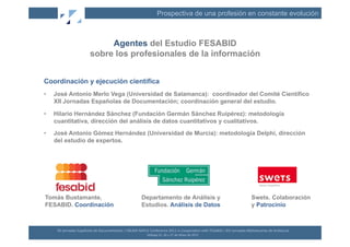 Prospectiva de una profesión en constante evolución



                                       Agentes del Estudio FESABID
                                  sobre los profesionales de la información


Coordinación y ejecución científica
•    José Antonio Merlo Vega (Universidad de Salamanca): coordinador del Comité Científico
     XII Jornadas Españolas de Documentación; coordinación general del estudio.

•    Hilario Hernández Sánchez (Fundación Germán Sánchez Ruipérez): metodología
     cuantitativa, dirección del análisis de datos cuantitativos y cualitativos.
•    José Antonio Gómez Hernández (Universidad de Murcia): metodología Delphi, dirección
     del estudio de expertos.




Tomás Bustamante,                                                             Departamento de Análisis y                                                                    Swets. Colaboración
FESABID. Coordinación                                                         Estudios. Análisis de Datos                                                                   y Patrocinio



      XII	
  Jornadas	
  Españolas	
  de	
  Documentación	
  /	
  EBLIDA-­‐NAPLE	
  Conference	
  2011	
  in	
  Coopera(on	
  with	
  FESABID	
  /	
  XVI	
  Jornadas	
  Bibliotecarias	
  de	
  Andalucía	
  
                                                                                   Málaga	
  25,	
  26	
  y	
  27	
  de	
  Mayo	
  de	
  2011	
  
 