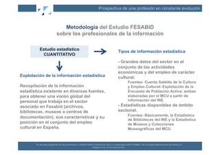 Prospectiva de una profesión en constante evolución



                                      Metodología del Estudio FESABID
                                   sobre los profesionales de la información

           Estudio estadístico
                                                                                                                                    Tipos de información estadística
            CUANTITATIVO
                                                                                                                                    - Grandes datos del sector en el
                                                                                                                                    conjunto de las actividades
                                                                                                                                    económicas y del empleo de carácter
Explotación de la información estadística                                                                                           cultural.
                                                                                                                                                     Fuentes: Cuenta Satélite de la Cultura
Recopilación de la información                                                                                                                       y Empleo Cultural- Explotación de la
estadística existente en diversas fuentes,                                                                                                           Encuesta de Población Activa; ambas
para obtener una visión global del                                                                                                                   elaboradas por el MCU a partir de
personal que trabaja en el sector                                                                                                                    información del INE.
asociado en Fesabid (archivos,                                                                                                      - Estadísticas disponibles de ámbito
bibliotecas, museos o centros de                                                                                                    sectorial.
                                                                                                                                                     Fuentes: Básicamente, la Estadística
documentación), sus características y su
                                                                                                                                                     de Bibliotecas del INE y la Estadística
posición en el conjunto del empleo                                                                                                                   de Museos y Colecciones
cultural en España.                                                                                                                                  Museográficas del MCU.



       XII	
  Jornadas	
  Españolas	
  de	
  Documentación	
  /	
  EBLIDA-­‐NAPLE	
  Conference	
  2011	
  in	
  Coopera(on	
  with	
  FESABID	
  /	
  XVI	
  Jornadas	
  Bibliotecarias	
  de	
  Andalucía	
  
                                                                                    Málaga	
  25,	
  26	
  y	
  27	
  de	
  Mayo	
  de	
  2011	
  
 