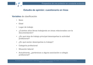 Prospectiva de una profesión en constante evolución


                             Estudio de opinión: cuestionario en línea

Variables de clasificación
       Sexo
       Edad
       Lugar de trabajo
       ¿Cuántos años llevas trabajando en áreas relacionadas con la
        documentación?
       ¿En qué área de trabajo principal desempeñas tu actividad
        profesional?
       ¿En qué sector desempeñas tu trabajo?
       Categoría profesional
       Situación laboral
       Actualmente, ¿perteneces a alguna asociación o colegio
        profesional?


   XII	
  Jornadas	
  Españolas	
  de	
  Documentación	
  /	
  EBLIDA-­‐NAPLE	
  Conference	
  2011	
  in	
  Coopera(on	
  with	
  FESABID	
  /	
  XVI	
  Jornadas	
  Bibliotecarias	
  de	
  Andalucía	
  
                                                                                Málaga	
  25,	
  26	
  y	
  27	
  de	
  Mayo	
  de	
  2011	
  
 