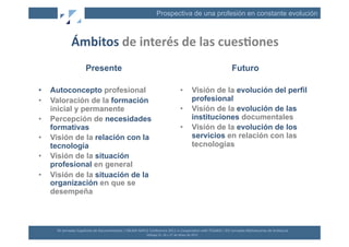 Prospectiva de una profesión en constante evolución



                  Ámbitos	
  de	
  interés	
  de	
  las	
  cues2ones	
  
                              Presente                                                                                                                      Futuro

•    Autoconcepto profesional                                                                                             •             Visión de la evolución del perfil
•    Valoración de la formación                                                                                                         profesional
     inicial y permanente                                                                                                 •             Visión de la evolución de las
•    Percepción de necesidades                                                                                                          instituciones documentales
     formativas                                                                                                           •             Visión de la evolución de los
•    Visión de la relación con la                                                                                                       servicios en relación con las
     tecnología                                                                                                                         tecnologías
•    Visión de la situación
     profesional en general
•    Visión de la situación de la
     organización en que se
     desempeña



      XII	
  Jornadas	
  Españolas	
  de	
  Documentación	
  /	
  EBLIDA-­‐NAPLE	
  Conference	
  2011	
  in	
  Coopera(on	
  with	
  FESABID	
  /	
  XVI	
  Jornadas	
  Bibliotecarias	
  de	
  Andalucía	
  
                                                                                   Málaga	
  25,	
  26	
  y	
  27	
  de	
  Mayo	
  de	
  2011	
  
 