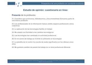 Prospectiva de una profesión en constante evolución


                              Estudio de opinión: cuestionario en línea

Presente de la profesión
21. Considero que archiveros, bibliotecarios y documentalistas formamos parte de
una misma profesión

22. Los profesionales de la información hemos cedido espacio profesional a otros
colectivos

23. La aplicación de las tecnologías facilita mi trabajo

24. Me adapto con facilidad a los cambios tecnológicos

25. Las tecnologías han cambiado mi actividad profesional

26. En mi centro de trabajo se invierte lo suficiente en tecnologías

27. La plantilla de mi centro ha crecido de modo significativo en los últimos cinco
años

28. Me gustaría cambiar de puesto de trabajo en un área profesional diferente




    XII	
  Jornadas	
  Españolas	
  de	
  Documentación	
  /	
  EBLIDA-­‐NAPLE	
  Conference	
  2011	
  in	
  Coopera(on	
  with	
  FESABID	
  /	
  XVI	
  Jornadas	
  Bibliotecarias	
  de	
  Andalucía	
  
                                                                                 Málaga	
  25,	
  26	
  y	
  27	
  de	
  Mayo	
  de	
  2011	
  
 