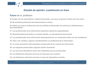 Prospectiva de una profesión en constante evolución


                                 Estudio de opinión: cuestionario en línea

Futuro de la profesión
Al margen de mis expectativas o deseos personales, creo que, en general, dentro de cinco años...
29. Mi actividad profesional será básicamente la misma

30. Habrá una mayor confluencia entre los perfiles profesionales de archiveros, bibliotecarios y
documentalistas

31. Los profesionales de la información estaremos altamente especializados

32. Mi perfil profesional tendrá un carácter híbrido, no estrictamente documental
33. Los profesionales de la información desempeñaremos un compromiso ético con los ciudadanos

34. Pese a los cambios, seguiré considerándome un profesional de la información

35. La crisis económica habrá afectado al desarrollo de los centros de información

36. Los espacios presenciales seguirán siendo necesarios

37. Los servicios telemáticos serán más empleados que los presenciales

38. Las bibliotecas ofrecerán recursos en línea para sus usuarios

39. Las bibliotecas ofrecerán servicios a través de dispositivos móviles

       XII	
  Jornadas	
  Españolas	
  de	
  Documentación	
  /	
  EBLIDA-­‐NAPLE	
  Conference	
  2011	
  in	
  Coopera(on	
  with	
  FESABID	
  /	
  XVI	
  Jornadas	
  Bibliotecarias	
  de	
  Andalucía	
  
                                                                                    Málaga	
  25,	
  26	
  y	
  27	
  de	
  Mayo	
  de	
  2011	
  
 