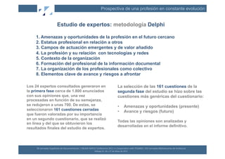 Prospectiva de una profesión en constante evolución


                                Estudio de expertos: metodología Delphi

     1. Amenazas y oportunidades de la profesión en el futuro cercano
     2. Estatus profesional en relación a otros
     3. Campos de actuación emergentes y de valor añadido
     4. La profesión y su relación con tecnologías y redes
     5. Contexto de la organización
     6. Formación del profesional de la información documental
     7. La organización de los profesionales como colectivo
     8. Elementos clave de avance y riesgos a afrontar

Los 24 expertos consultados generaron en                                                                                    La selección de las 161 cuestiones de la
la primera fase cerca de 1.800 enunciados                                                                                   segunda fase del estudio se hizo sobre las
con sus opiniones que, una vez                                                                                              cuestiones más genéricas del cuestionario:
procesadas en función de su semejanza,
se redujeron a unas 700. De estas, se                                                                                       •           Amenazas y oportunidades (presente)
seleccionaron 161 cuestiones cerradas                                                                                       •           Avance y riesgos (futuro)
que fueron valoradas por su importancia
en un segundo cuestionario, que se realizó
                                                                                                                            Todas las opiniones son analizadas y
en línea y del que se obtuvieron los
                                                                                                                            desarrolladas en el informe definitivo.
resultados finales del estudio de expertos.




     XII	
  Jornadas	
  Españolas	
  de	
  Documentación	
  /	
  EBLIDA-­‐NAPLE	
  Conference	
  2011	
  in	
  Coopera(on	
  with	
  FESABID	
  /	
  XVI	
  Jornadas	
  Bibliotecarias	
  de	
  Andalucía	
  
                                                                                  Málaga	
  25,	
  26	
  y	
  27	
  de	
  Mayo	
  de	
  2011	
  
 