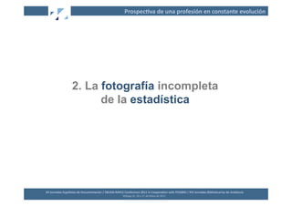 Prospec2va	
  de	
  una	
  profesión	
  en	
  constante	
  evolución	
  




                          2. La fotografía incompleta
                                de la estadística




XII	
  Jornadas	
  Españolas	
  de	
  Documentación	
  /	
  EBLIDA-­‐NAPLE	
  Conference	
  2011	
  in	
  Coopera2on	
  with	
  FESABID	
  /	
  XVI	
  Jornadas	
  Bibliotecarias	
  de	
  Andalucía	
  
                                                                             Málaga	
  25,	
  26	
  y	
  27	
  de	
  Mayo	
  de	
  2011	
  
 