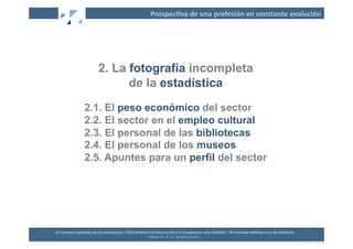 Prospec2va	
  de	
  una	
  profesión	
  en	
  constante	
  evolución	
  




                                   2. La fotografía incompleta
                                         de la estadística
                        2.1. El peso económico del sector
                        2.2. El sector en el empleo cultural
                        2.3. El personal de las bibliotecas
                        2.4. El personal de los museos
                        2.5. Apuntes para un perfil del sector




XII	
  Jornadas	
  Españolas	
  de	
  Documentación	
  /	
  EBLIDA-­‐NAPLE	
  Conference	
  2011	
  in	
  Coopera2on	
  with	
  FESABID	
  /	
  XVI	
  Jornadas	
  Bibliotecarias	
  de	
  Andalucía	
  
                                                                             Málaga	
  25,	
  26	
  y	
  27	
  de	
  Mayo	
  de	
  2011	
  
 
