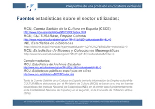 Prospec2va	
  de	
  una	
  profesión	
  en	
  constante	
  evolución	
  


Fuentes estadísticas sobre el sector utilizadas:

   MCU, Cuenta Satélite de la Cultura en España (CSCE)
   http://www.mcu.es/estadisticas/MC/CSCE/index.html
   MCU, CULTURABase, Empleo Cultural
   http://www.mcu.es/culturabase/cgi/um?M=/t1/p1&O=culturabase&N=&L=0
   INE, Estadística de bibliotecas
   http://www.ine.es/jaxi/menu.do?type=pcaxis&path=%2Ft12%2Fp403&file=inebase&L=0
   MCU, Estadística de Museos y Colecciones Museográficas
   http://www.mcu.es/culturabase/cgi/um?M=/t11/p11&O=culturabase&N=&L=0

   Complementarias:
   MCU, Estadística de Archivos Estatales
   http://www.mcu.es/culturabase/cgi/um?M=/t15/p15&O=culturabase&N=&L=0
   MCU, Bibliotecas públicas españolas en cifras
   http://www.mcu.es/bibliotecas/MC/EBP/index.html

   Tanto la Cuenta Satélite de la Cultura en España como la información de Empleo cultural de
   CULTURABase elaborados por el Ministerio de Cultura (MCU) se basan a su vez en fuentes
   estadísticas del Instituto Nacional de Estadística (INE); en el primer caso fundamentalmente
   en la Contabilidad Nacional de España y en el segundo, en la Encuesta de Población Activa
   (EPA).


   XII	
  Jornadas	
  Españolas	
  de	
  Documentación	
  /	
  EBLIDA-­‐NAPLE	
  Conference	
  2011	
  in	
  Coopera2on	
  with	
  FESABID	
  /	
  XVI	
  Jornadas	
  Bibliotecarias	
  de	
  Andalucía	
  
                                                                                Málaga	
  25,	
  26	
  y	
  27	
  de	
  Mayo	
  de	
  2011	
  
 