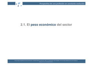 Prospec2va	
  de	
  una	
  profesión	
  en	
  constante	
  evolución	
  




                   2.1. El peso económico del sector




XII	
  Jornadas	
  Españolas	
  de	
  Documentación	
  /	
  EBLIDA-­‐NAPLE	
  Conference	
  2011	
  in	
  Coopera2on	
  with	
  FESABID	
  /	
  XVI	
  Jornadas	
  Bibliotecarias	
  de	
  Andalucía	
  
                                                                             Málaga	
  25,	
  26	
  y	
  27	
  de	
  Mayo	
  de	
  2011	
  
 